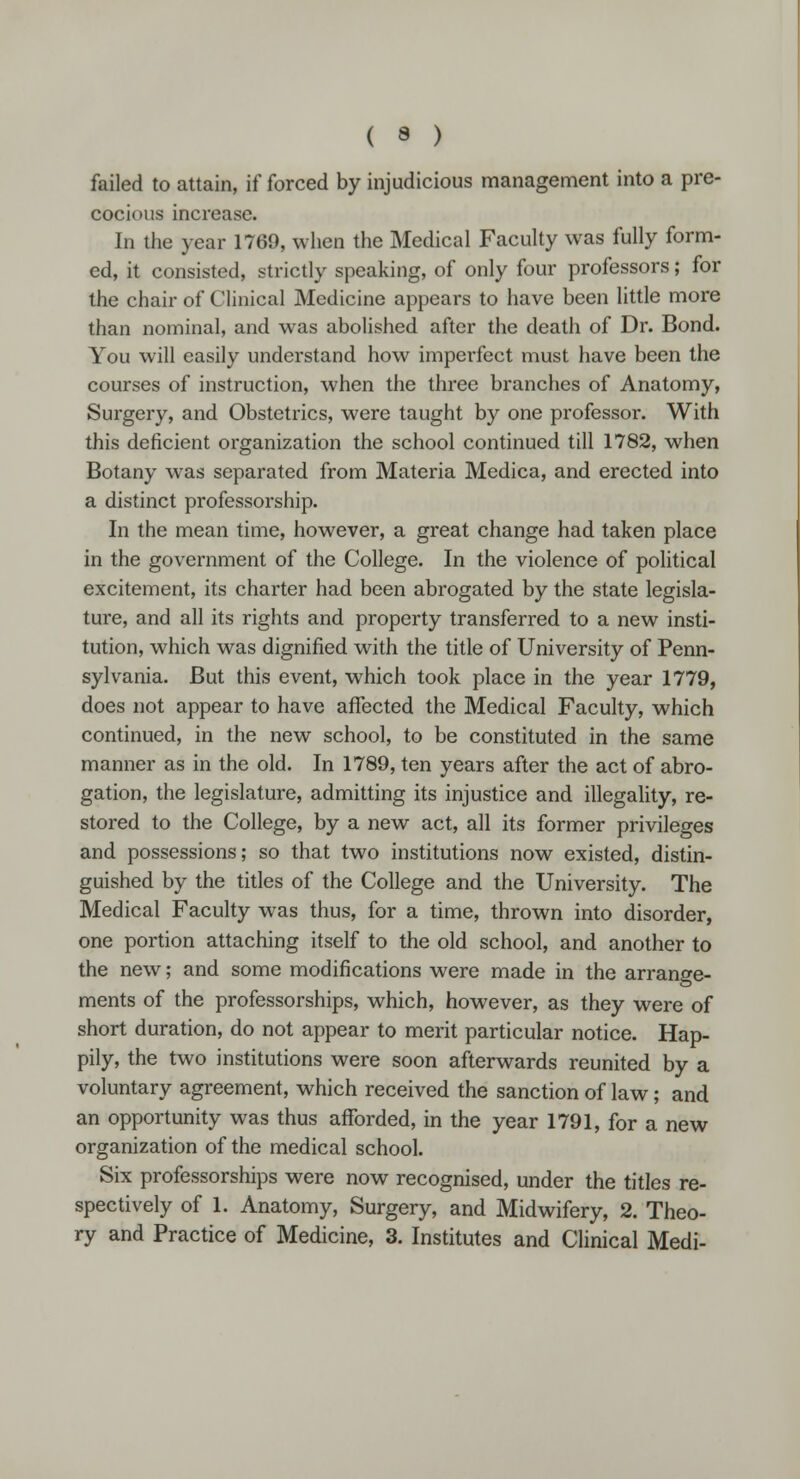 failed to attain, if forced by injudicious management into a pre- cocious increase. In the year 1769, when the Medical Faculty was fully form- ed, it consisted, strictly speaking, of only four professors; for the chair of Clinical Medicine appears to have been little more than nominal, and was abolished after the death of Dr. Bond. You will easily understand how imperfect must have been the courses of instruction, when the three branches of Anatomy, Surgery, and Obstetrics, were taught by one professor. With this deficient organization the school continued till 1782, when Botany was separated from Materia Medica, and erected into a distinct professorship. In the mean time, however, a great change had taken place in the government of the College. In the violence of political excitement, its charter had been abrogated by the state legisla- ture, and all its rights and property transferred to a new insti- tution, which was dignified with the title of University of Penn- sylvania. But this event, which took place in the year 1779, does not appear to have affected the Medical Faculty, which continued, in the new school, to be constituted in the same manner as in the old. In 1789, ten years after the act of abro- gation, the legislature, admitting its injustice and illegality, re- stored to the College, by a new act, all its former privileges and possessions; so that two institutions now existed, distin- guished by the titles of the College and the University. The Medical Faculty was thus, for a time, thrown into disorder, one portion attaching itself to the old school, and another to the new; and some modifications were made in the arrange- ments of the professorships, which, however, as they were of short duration, do not appear to merit particular notice. Hap- pily, the two institutions were soon afterwards reunited by a voluntary agreement, which received the sanction of law; and an opportunity was thus afforded, in the year 1791, for a new organization of the medical school. Six professorships were now recognised, under the titles re- spectively of 1. Anatomy, Surgery, and Midwifery, 2. Theo- ry and Practice of Medicine, 3. Institutes and Clinical Medi-