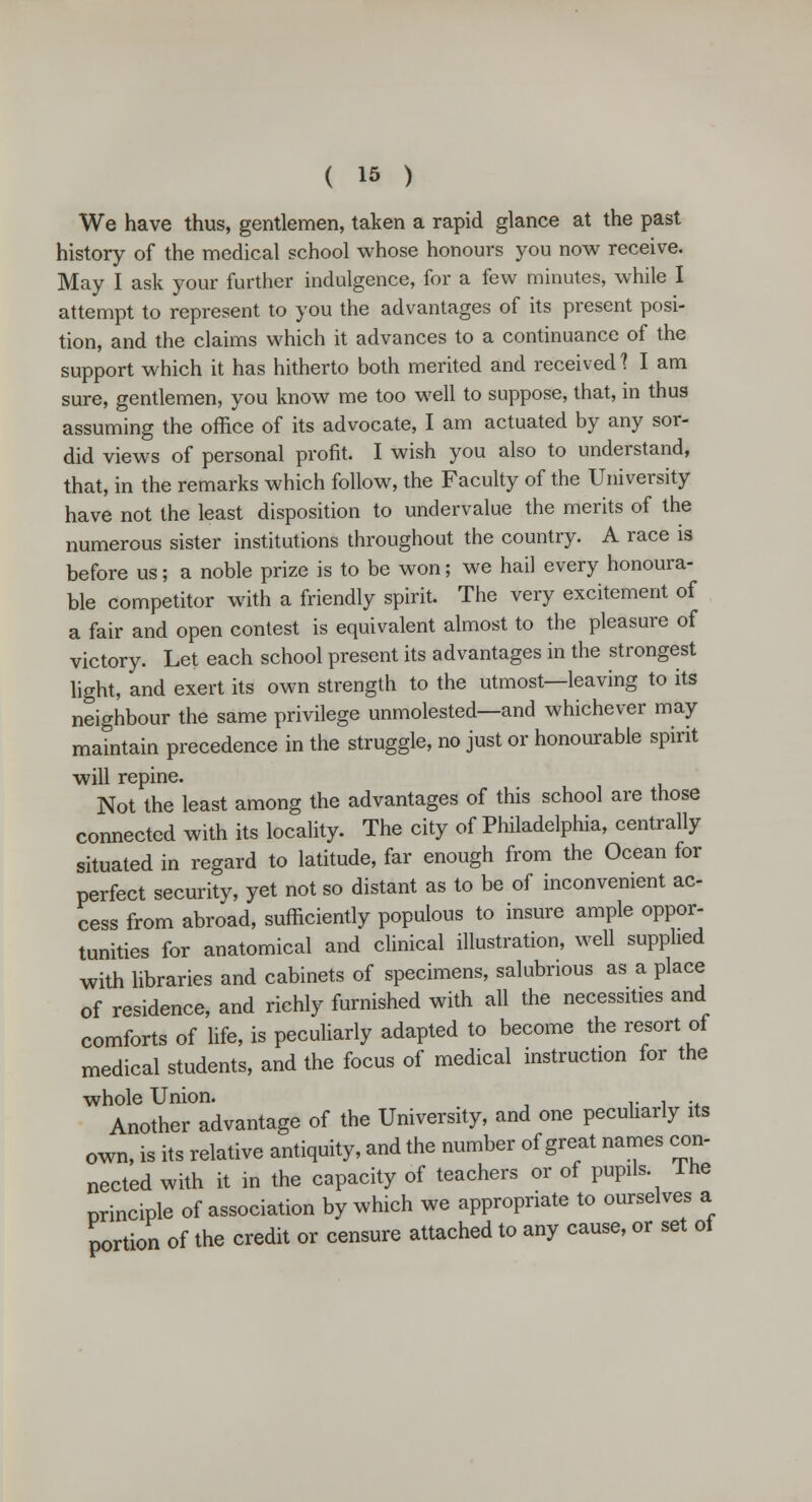 We have thus, gentlemen, taken a rapid glance at the past history of the medical school whose honours you now receive. May I ask your further indulgence, for a few minutes, while I attempt to represent to you the advantages of its present posi- tion, and the claims which it advances to a continuance of the support which it has hitherto both merited and received 1 I am sure, gentlemen, you know me too well to suppose, that, in thus assuming the office of its advocate, I am actuated by any sor- did views of personal profit. I wish you also to understand, that, in the remarks which follow, the Faculty of the University have not the least disposition to undervalue the merits of the numerous sister institutions throughout the country. A race is before us; a noble prize is to be won; we hail every honoura- ble competitor with a friendly spirit. The very excitement of a fair and open contest is equivalent almost to the pleasure of victory. Let each school present its advantages in the strongest light, and exert its own strength to the utmost—leaving to its neighbour the same privilege unmolested—and whichever may maintain precedence in the struggle, no just or honourable spirit will repine. Not the least among the advantages of this school are those connected with its locality. The city of Philadelphia, centrally situated in regard to latitude, far enough from the Ocean for perfect security, yet not so distant as to be of inconvenient ac- cess from abroad, sufficiently populous to insure ample oppor- tunities for anatomical and clinical illustration, well supplied with libraries and cabinets of specimens, salubrious as a place of residence, and richly furnished with all the necessities and comforts of life, is peculiarly adapted to become the resort of medical students, and the focus of medical instruction for the whole Union. Another advantage of the University, and one peculiarly its own, is its relative antiquity, and the number of great names con- nected with it in the capacity of teachers or of pupils The principle of association by which we appropriate to ourselves a portion of the credit or censure attached to any cause, or set of