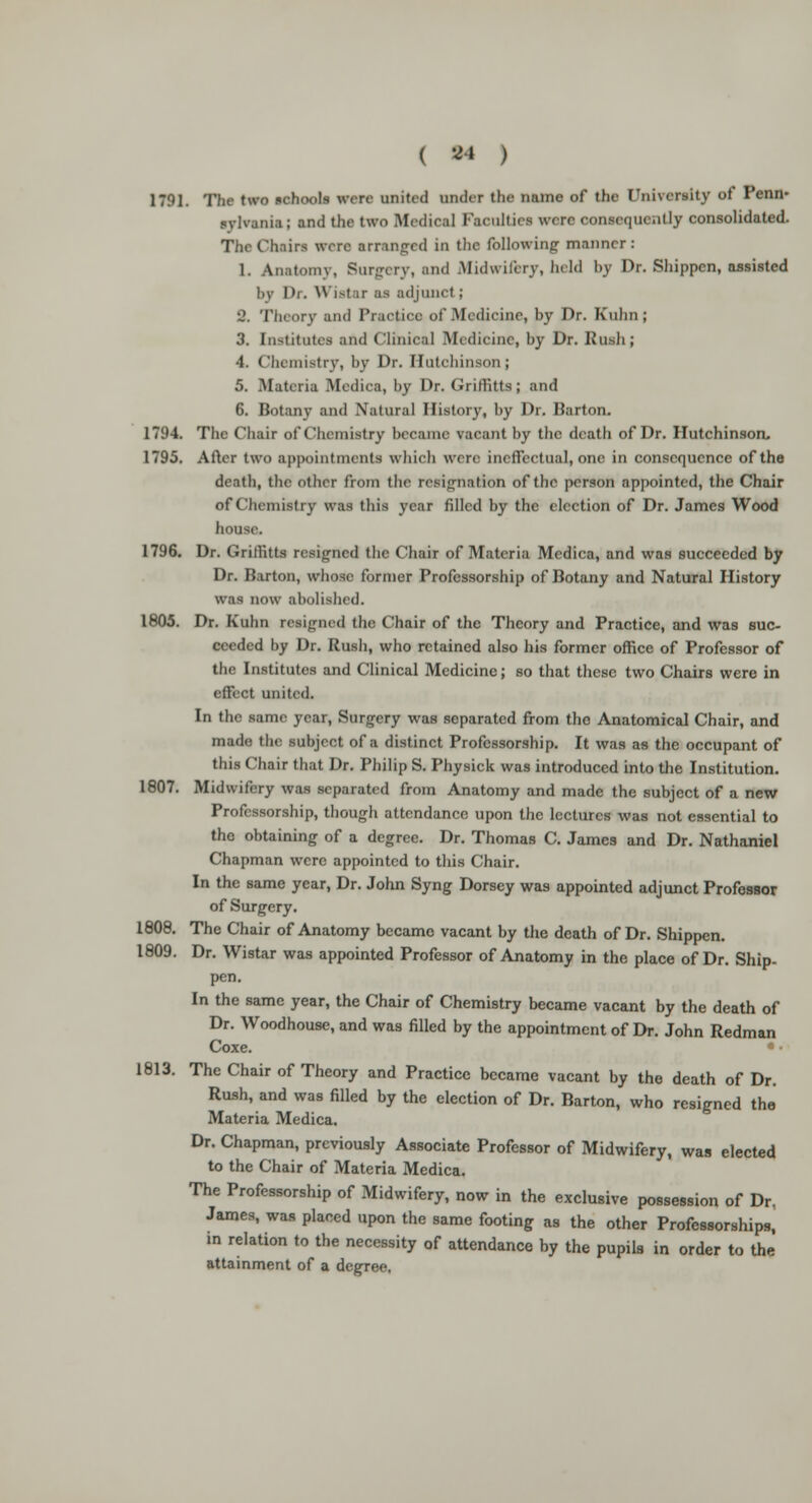 1791. The two schools wan united under (he name of the University of Penn- sylvania; and the two Medical Faculties were consequently consolidated. The Chain were arranged in the following- manner: 1. Anatomv, Surgery, and .Midwifery, held by Dr. Shippcn, assisted by Dr. Wiatar as adjunct; •2. Theory and Practice of .Medicine, by Dr. Kuhn ; 3. Institutes and Clinical Medicine, by Dr. Rush; 4. Chemistry, by Dr. Hutchinson; 5. Materia Medica, by Dr. Griffitts; and 6. Botany and Natural History, by Dr. Barton. 1794. The Chair of Chemistry became vacant by the death of Dr. Hutchinson, 1795. After two appointments which were ineffectual, one in consequence of the death, the other from the resignation of the person appointed, the Chair of Chemistry was this year filled by the election of Dr. James Wood house. 1796. Dr. Grilhtts resigned the Chair of Materia Medica, and was succeeded by Dr. Barton, whose former Professorship of Botany and Natural History was now abolished. 1805. Dr. Kuhn resigned the Chair of the Theory and Practice, and was suc- ceeded by Dr. Rush, who retained also his former office of Professor of the Institutes and Clinical Medicine; so that these two Chairs were in effect united. In the same year, Surgery was separated from the Anatomical Chair, and made the subject of a distinct Professorship. It was as the occupant of this Chair that Dr. Philip S. Physick was introduced into the Institution. 1807. Midwifery was separated from Anatomy and made the subject of a new Professorship, though attendance upon the lectures was not essential to the obtaining of a degree. Dr. Thomas C. James and Dr. Nathaniel Chapman were appointed to this Chair. In the same year, Dr. John Syng Dorsey was appointed adjunct Professor of Surgery. 1808. The Chair of Anatomy became vacant by the death of Dr. Shippen. 1809. Dr. Wistar was appointed Professor of Anatomy in the place of Dr. Ship- pen. In the same year, the Chair of Chemistry became vacant by the death of Dr. Woodhouse, and was filled by the appointment of Dr. John Redman Coxe. 1813. The Chair of Theory and Practice became vacant by the death of Dr. Rush, and was filled by the election of Dr. Barton, who resigned the Materia Medica. Dr. Chapman, previously Associate Professor of Midwifery, was elected to the Chair of Materia Medica. The Professorship of Midwifery, now in the exclusive possession of Dr, James, was placed upon the same footing as the other Professorships, in relation to the necessity of attendance by the pupils in order to the attainment of a degree.