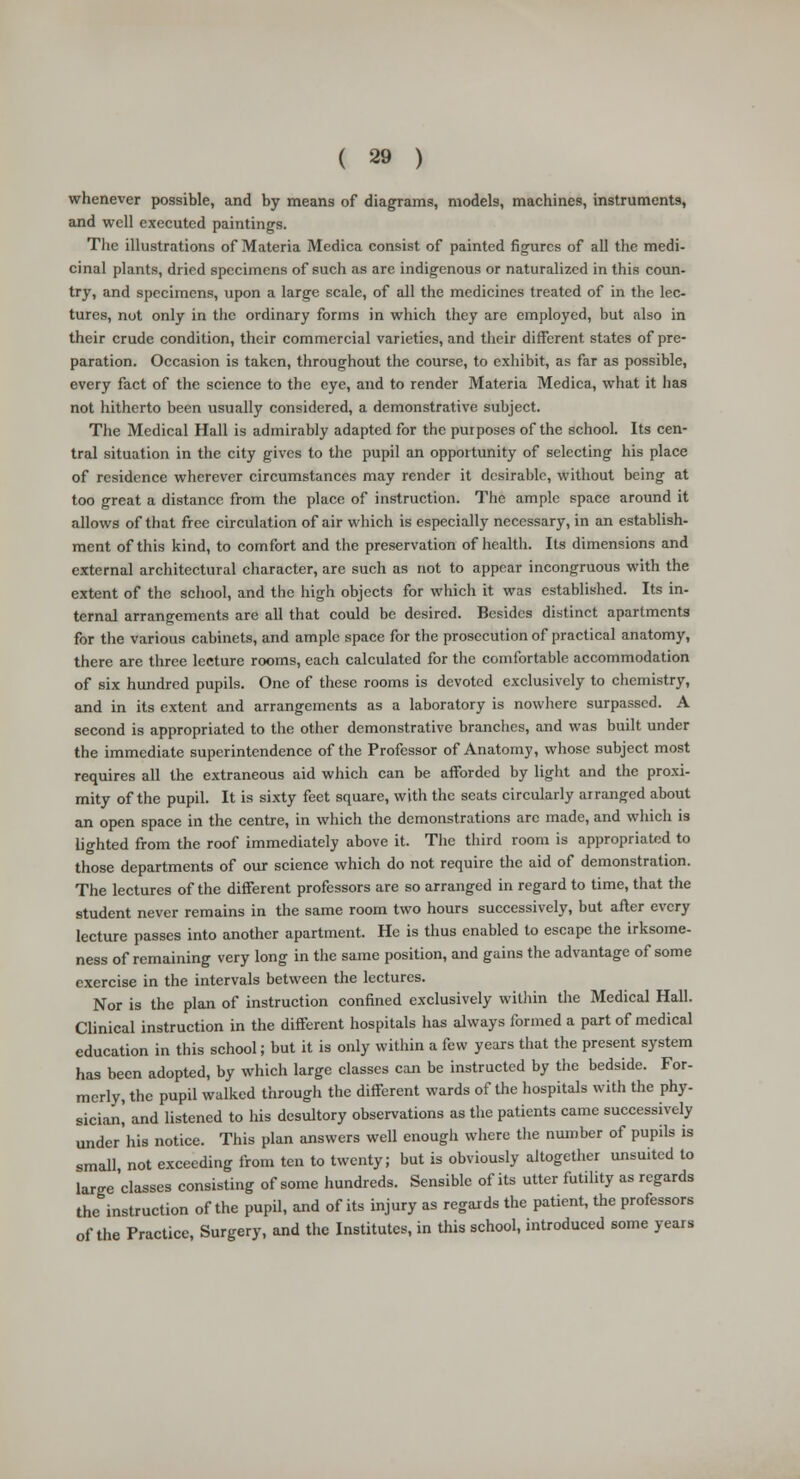 whenever possible, and by means of diagrams, models, machines, instruments, and well executed paintings. The illustrations of Materia Medica consist of painted figures of all the medi- cinal plants, dried specimens of such as are indigenous or naturalized in this coun- try, and specimens, upon a large scale, of all the medicines treated of in the lec- tures, not only in the ordinary forms in which they are employed, but also in their crude condition, their commercial varieties, and their different states of pre- paration. Occasion is taken, throughout the course, to exhibit, as far as possible, every fact of the science to the eye, and to render Materia Medica, what it has not hitherto been usually considered, a demonstrative subject. The Medical Hall is admirably adapted for the purposes of the school. Its cen- tral situation in the city gives to the pupil an opportunity of selecting his place of residence wherever circumstances may render it desirable, without being at too great a distance from the place of instruction. The ample space around it allows of that free circulation of air which is especially necessary, in an establish- ment of this kind, to comfort and the preservation of health. Its dimensions and external architectural character, arc such as not to appear incongruous with the extent of the school, and the high objects for which it was established. Its in- ternal arrangements are all that could be desired. Besides distinct apartments for the various cabinets, and ample space for the prosecution of practical anatomy, there are three lecture rooms, each calculated for the comfortable accommodation of six hundred pupils. One of these rooms is devoted exclusively to chemistry, and in its extent and arrangements as a laboratory is nowhere surpassed. A second is appropriated to the other demonstrative branches, and was built under the immediate superintendence of the Professor of Anatomy, whose subject most requires all the extraneous aid which can be afforded by light and the proxi- mity of the pupil. It is sixty feet square, with the seats circularly arranged about an open space in the centre, in which the demonstrations arc made, and which is lighted from the roof immediately above it. The third room is appropriated to those departments of our science which do not require the aid of demonstration. The lectures of the different professors are so arranged in regard to time, that the student never remains in the same room two hours successively, but after every lecture passes into another apartment. He is thus enabled to escape the irksome- ness of remaining very long in the same position, and gains the advantage of some exercise in the intervals between the lectures. Nor is the plan of instruction confined exclusively within the Medical Hall. Clinical instruction in the different hospitals has always formed a part of medical education in this school; but it is only within a few years that the present system has been adopted, by which large classes can be instructed by the bedside. For- merly, the pupil walked through the different wards of the hospitals with the phy- sician,' and listened to his desultory observations as the patients came successively under his notice. This plan answers well enough where the number of pupils is small not exceeding from ten to twenty; but is obviously altogether unsuited to large'classes consisting of some hundreds. Sensible of its utter futility as regards the instruction of the pupil, and of its injury as regards the patient, the professors of the Practice, Surgery, and the Institutes, in this school, introduced some years