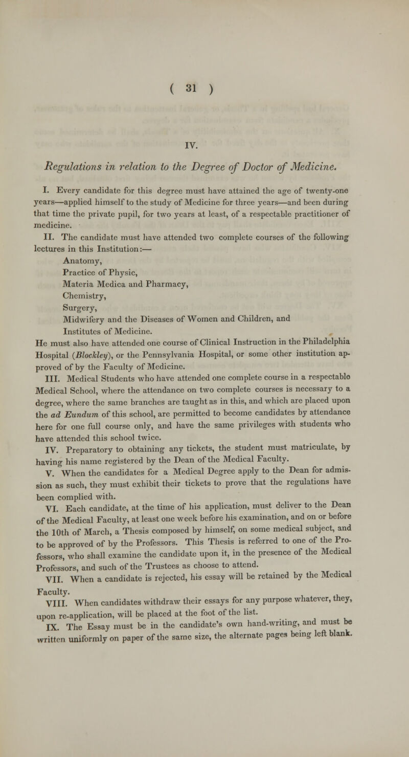 IV. Regulations in relation to the Degree of Doctor of Medicine. I. Every candidate for this degree must have attained the age of twenty-one years—applied himself to the study of Medicine for three years—and been during that time the private pupil, for two years at least, of a respectable practitioner of medicine. II. The candidate must have attended two complete courses of the following lectures in this Institution:— Anatomy, Practice of Physic, Materia Medica and Pharmacy, Chemistry, Surgery, Midwifery and the Diseases of Women and Children, and Institutes of Medicine. He must also have attended one course of Clinical Instruction in the Philadelphia Hospital (Blockley), or the Pennsylvania Hospital, or some other institution ap- proved of by the Faculty of Medicine. III. Medical Students who have attended one complete course in a respectablo Medical School, where the attendance on two complete courses is necessary to a degree, where the same branches are taught as in this, and which are placed upon the ad Eundum of this school, are permitted to become candidates by attendance here for one full course only, and have the same privileges with students who have attended this school twice. IV. Preparatory to obtaining any tickets, the student must matriculate, by having his name registered by the Dean of the Medical Faculty. V. When the candidates for a Medical Degree apply to the Dean for admis- sion as such, they must exhibit their tickets to prove that the regulations have been complied with. VI. Each candidate, at the time of his application, must deliver to the Dean of the Medical Faculty, at least one week before his examination, and on or before the 10th of March, a Thesis composed by himself, on some medical subject, and to be approved of by the Professors. This Thesis is referred to one of the Pro- fessors, who shall examine the candidate upon it, in the presence of the Medical Professors, and such of the Trustees as choose to attend. VII. When a candidate is rejected, his essay will be retained by the Medical Faculty. VIII. When candidates withdraw their essays for any purpose whatever, they, upon re-application, will be placed at the foot of the list. IX. The Essay must be in the candidate's own hand-writing, and must be written uniformly on paper of the same size, the alternate pages being left blank.