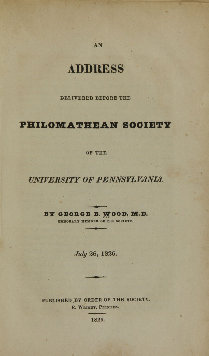 AN ADDRESS DELIVERED BEFORE THE FHILOMATHBAN SOCIETY OF THE UNIVERSITY OF PENNSYLVANIA BY GEORGE B. WOOD, M.D. HONORARY MEMBER OF THE SOCIETY. July 26, 1826. PUBLISHED .BY ORDER OF THE SOCIETY. R. WaiGBT, Printer. 1826.