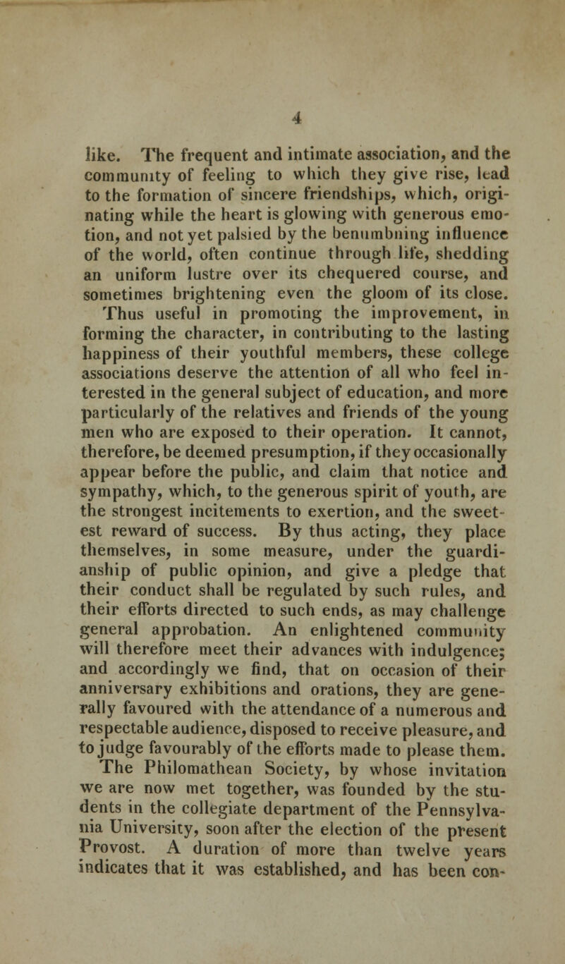 like. The frequent and intimate association, and the community of feeling to which they give rise, lead to the formation of sincere friendships, which, origi- nating while the heart is glowing with generous emo- tion, and not yet palsied by the benumbning influence of the world, often continue through life, shedding an uniform lustre over its chequered course, and sometimes brightening even the gloom of its close. Thus useful in promoting the improvement, in forming the character, in contributing to the lasting happiness of their youthful members, these college associations deserve the attention of all who feel in- terested in the general subject of education, and more particularly of the relatives and friends of the young men who are exposed to their operation. It cannot, therefore, be deemed presumption, if they occasionally appear before the public, and claim that notice and sympathy, which, to the generous spirit of youth, are the strongest incitements to exertion, and the sweet- est reward of success. By thus acting, they place themselves, in some measure, under the guardi- anship of public opinion, and give a pledge that their conduct shall be regulated by such rules, and their efforts directed to such ends, as may challenge general approbation. An enlightened community will therefore meet their advances with indulgence; and accordingly we find, that on occasion of their anniversary exhibitions and orations, they are gene- rally favoured with the attendance of a numerous and respectable audience, disposed to receive pleasure, and to judge favourably of the efforts made to please them. The Philomathean Society, by whose invitation we are now met together, was founded by the stu- dents in the collegiate department of the Pennsylva- nia University, soon after the election of the present Provost. A duration of more than twelve years indicates that it was established, and has been con-