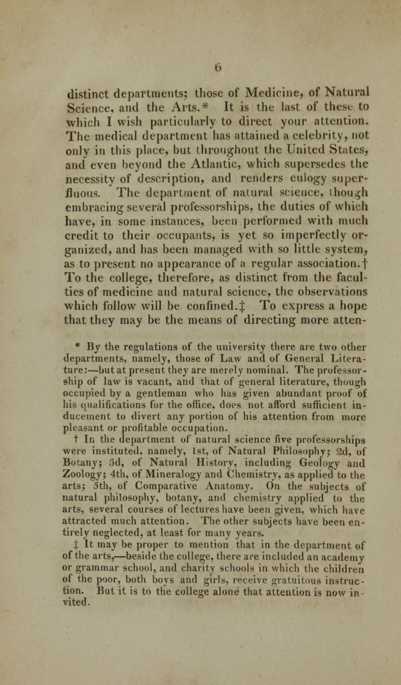 distinct departments; those of Medicine, of Natural Science, and the Arts.* It is the last of thesi to which I wish particularly to direct your attention. The medical department has attained a celebrity, not only in this place, but throughout the United States, and even beyond the Atlantic, which supersedes the necessity of description, and renders eulogy super- fluous. The department of natural science, though embracing several professorships, the duties of which have, in some instances, been performed with much credit to their occupants, is yet so imperfectly or- ganized, and has been managed with so little system, as to present no appearance of a regular association.! To the college, therefore, as distinct from the facul- ties of medicine and natural science, the observations which follow will be confined. J To express a hope that they may be the means of directing more atten- * By the regulations of the university there are two other departments, namely, those of Law and of General Litera- ture:—but at present they are merely nominal. The professor- ship of law is vacant, and that of general literature, though occupied by a gentleman who has given abundant proof of his (nullifications for the office, does not afford sufficient in- ducement to divert any portion of his attention from more pleasant or profitable occupation. t In the department of natural science five professorships were instituted, namely, 1st, of Natural Philosophy; 2d, of Botany; 3d, of Natural History, including Geology and Zoology; 4th, of Mineralogy and Chemistry, as applied to the arts; 5th, of Comparative Anatomy. On the subjects of natural philosophy, botany, and chemistry applied to the arts, several courses of lectures have been given, which have attracted much attention. The other subjects have been en- tirely neglected, at least for many years. X It may be proper to mention that in the department of of the arts,—beside the college, there are included an academy or grammar school, and charity schools in which the children of the poor, both boys and girls, receive gratuitous instruc- tion. But it is to the college alone that attention is now in- vited.