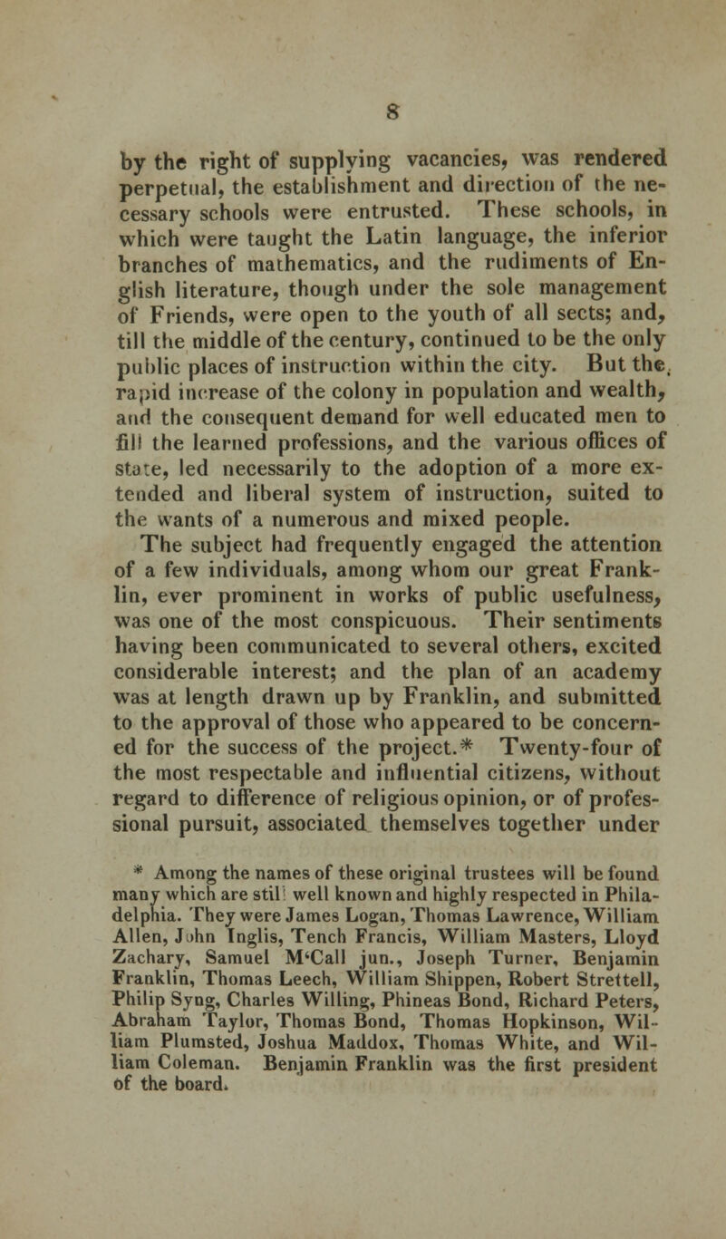 by the right of supplying vacancies, was rendered perpetual, the establishment and direction of the ne- cessary schools were entrusted. These schools, in which were taught the Latin language, the inferior branches of mathematics, and the rudiments of En- glish literature, though under the sole management of Friends, were open to the youth of all sects; and, till the middle of the century, continued to be the only public places of instruction within the city. But the; rapid increase of the colony in population and wealth, and the consequent demand for well educated men to fill the learned professions, and the various offices of stu:e, led necessarily to the adoption of a more ex- tended and liberal system of instruction, suited to the wants of a numerous and mixed people. The subject had frequently engaged the attention of a few individuals, among whom our great Frank- lin, ever prominent in works of public usefulness, was one of the most conspicuous. Their sentiments having been communicated to several others, excited considerable interest; and the plan of an academy was at length drawn up by Franklin, and submitted to the approval of those who appeared to be concern- ed for the success of the project.* Twenty-four of the most respectable and influential citizens, without regard to difference of religious opinion, or of profes- sional pursuit, associated themselves together under * Among the names of these original trustees will be found many which are stil ■ well known and highly respected in Phila- delphia. They were James Logan, Thomas Lawrence, William Allen, J)hn Inglis, Tench Francis, William Masters, Lloyd Zachary, Samuel M'Call jun., Joseph Turner, Benjamin Franklin, Thomas Leech, William Shippen, Robert Strettell, Philip Syng, Charles Willing, Phineas Bond, Richard Peters, Abraham Taylor, Thomas Bond, Thomas Hopkinson, Wil- liam Plumsted, Joshua Maddox, Thomas White, and Wil- liam Coleman. Benjamin Franklin was the first president of the board*