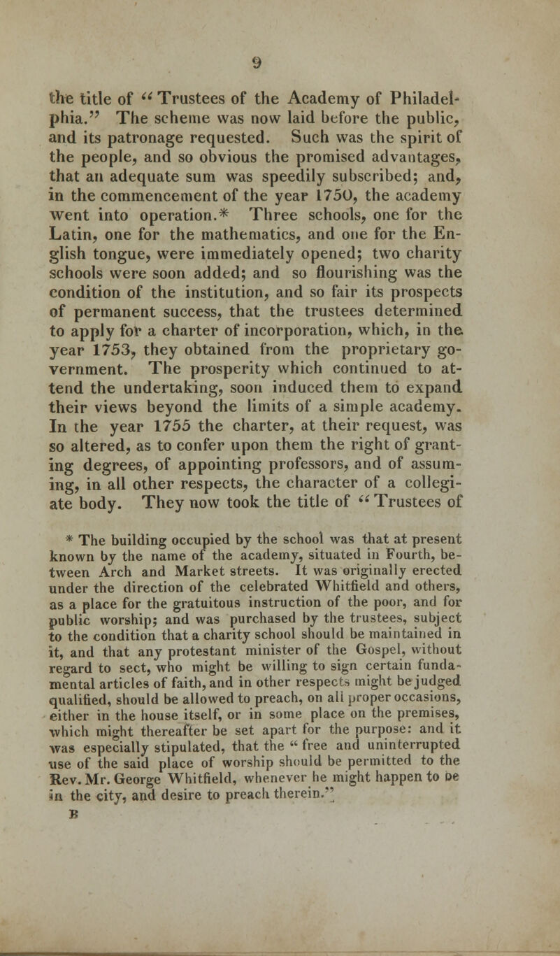 phia. The scheme was now laid before the public, and its patronage requested. Such was the spirit of the people, and so obvious the promised advantages, that an adequate sum was speedily subscribed; and, in the commencement of the year 1750, the academy went into operation.* Three schools, one for the Latin, one for the mathematics, and one for the En- glish tongue, were immediately opened; two charity schools were soon added; and so flourishing was the condition of the institution, and so fair its prospects of permanent success, that the trustees determined to apply for a charter of incorporation, which, in the year 1753, they obtained from the proprietary go- vernment. The prosperity which continued to at- tend the undertaking, soon induced them to expand their views beyond the limits of a simple academy. In the year 1755 the charter, at their request, was so altered, as to confer upon them the right of grant- ing degrees, of appointing professors, and of assum- ing, in all other respects, the character of a collegi- ate body. They now took the title of  Trustees of * The building occupied by the school was that at present known by the name of the academy, situated in Fourth, be- tween Arch and Market streets. It was originally erected under the direction of the celebrated Whitfield and others, as a place for the gratuitous instruction of the poor, and for public worship; and was purchased by the trustees, subject to the condition that a charity school should be maintained in it, and that any protestant minister of the Gospel, without regard to sect, who might be willing to sign certain funda- mental articles of faith, and in other respects might be judged qualified, should be allowed to preach, on all proper occasions, either in the house itself, or in some place on the premises, which might thereafter be set apart for the purpose: and it was especially stipulated, that the free and uninterrupted use of the said place of worship should be permitted to the Rev. Mr. George Whitfield, whenever he might happen to be ia the city, and desire to preach therein.*' B