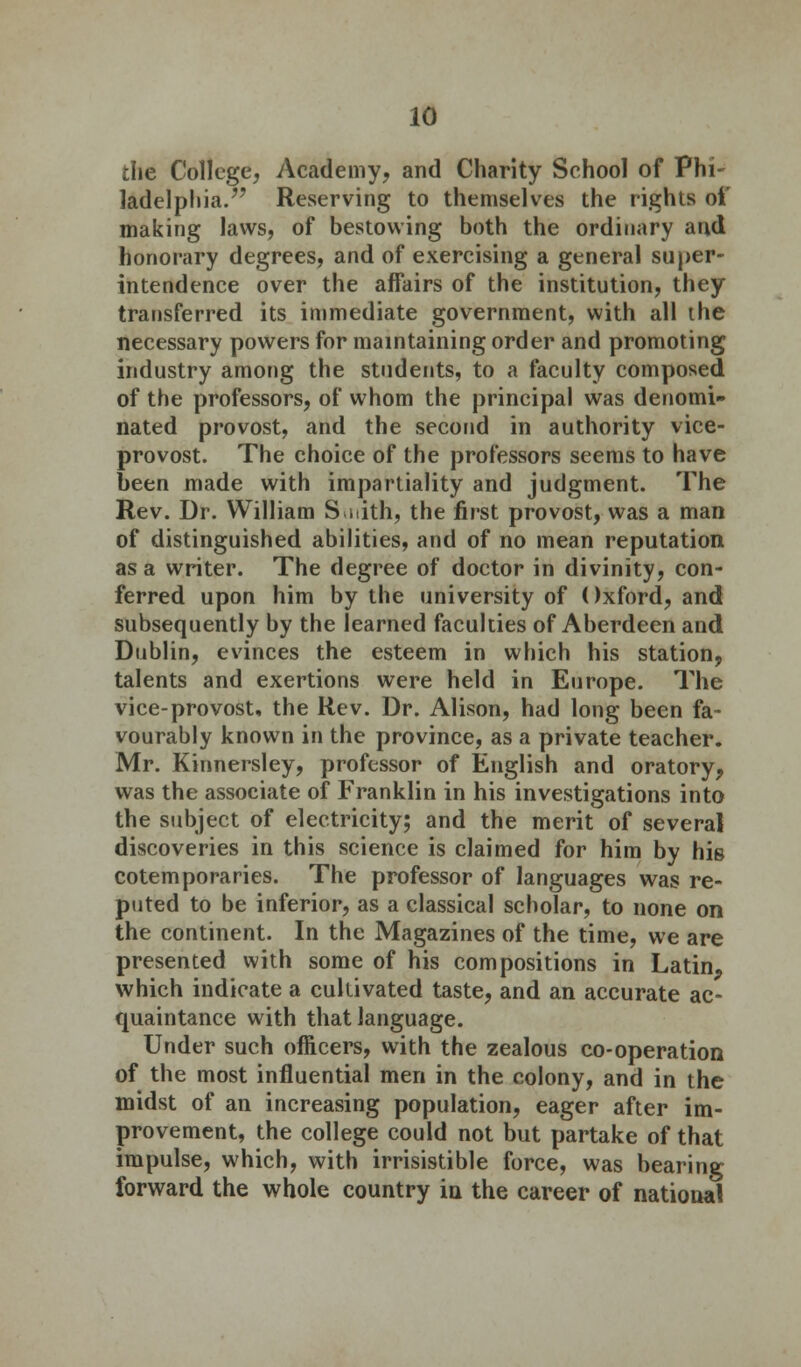 the College, Academy, and Charity School of Phi- ladelphia. Reserving to themselves the rights of making laws, of bestowing both the ordinary and honorary degrees, and of exercising a general super- intendence over the affairs of the institution, they transferred its immediate government, with all the necessary powers for maintaining order and promoting industry among the students, to a faculty composed of the professors, of whom the principal was denomi- nated provost, and the second in authority vice- provost. The choice of the professors seems to have been made with impartiality and judgment. The Rev. Dr. William Smith, the first provost, was a man of distinguished abilities, and of no mean reputation as a writer. The degree of doctor in divinity, con- ferred upon him by the university of ()xford, and subsequently by the learned faculties of Aberdeen and Dublin, evinces the esteem in which his station, talents and exertions were held in Europe. The vice-provost, the Rev. Dr. Alison, had long been fa- vourably known in the province, as a private teacher. Mr. Kinnersley, professor of English and oratory, was the associate of Franklin in his investigations into the subject of electricity; and the merit of several discoveries in this science is claimed for him by Mb cotemporaries. The professor of languages was re- puted to be inferior, as a classical scholar, to none on the continent. In the Magazines of the time, we are presented with some of his compositions in Latin, which indicate a cultivated taste, and an accurate ac- quaintance with that language. Under such officers, with the zealous co-operation of the most influential men in the colony, and in the midst of an increasing population, eager after im- provement, the college could not but partake of that impulse, which, with irrisistible force, was bearing forward the whole country in the career of national