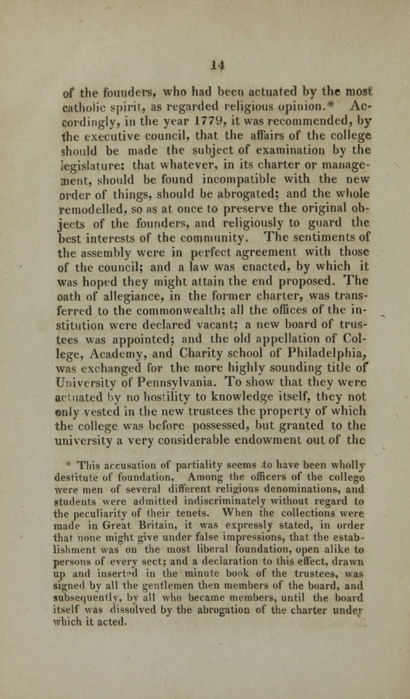 of the founders, who had been actuated by the most catholic spirit, as regarded religious opinion.* Ac- cordingly, in the year 1779, it was recommended, by the executive council, that the afl'airs of the college should be made the subject of examination by the legislature; that whatever, in its charter or manage- ment, should be found incompatible with the new order of things, should be abrogated; and the whole remodelled, so as at once to preserve the original ob- jects of the founders, and religiously to guard the best interests of the community. The sentiments of the assembly were in perfect agreement with those of the council; and a law was enacted, by which it was hoped they might attain the end proposed. The oath of allegiance, in the former charter, was trans- ferred to the commonwealth; all the offices of the in- stitution were declared vacant; a new board of trus- tees was appointed; and the old appellation of Col- lege, Academy, and Charity school of Philadelphia, was exchanged for the more highly sounding title of University of Pennsylvania. To show that they were actuated by no hostility to knowledge itself, they not only vested in the new trustees the property of which the college was before possessed, but granted to the university a very considerable endowment out of the * This accusation of partiality seems to have been wholly destitute of foundation, Among the officers of the college were men of several different religious denominations, and students were admitted indiscriminately without regard to the peculiarity of their tenets. When the collections were made in Great Britain, it was expressly stated, in order that none might give under false impressions, that the estab- lishment was on the most liberal foundation, open alike to persons of every sect; and a declaration to this effect, drawn up and inserted in the minute book of the trustees, was signed by all the gentlemen then members of the board, and subsequently, by all who became members, until the board itself was dissolved by the abrogation of the charter under which it acted.