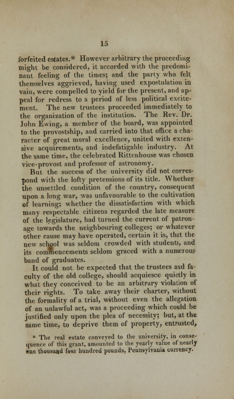 forfeited estates.* However arbitrary the proceeding might be considered, it accorded with the predomi- nant feeling of the times; and the party who felt themselves aggrieved, having used expostulation in vain, were compelled to yield for the present, and ap- peal for redress to a period of less political excite- ment. The new trustees proceeded immediately to the organization of the institution. The Rev. Dr. John Ewing, a member of the board, was appointed to the provostship, and carried into that office a cha- racter of great moral excellence, united with exten- sive acquirements, and indefatigable industry. At the same time, the celebrated Rittenhouse was chosen vice-provost and professor of astronomy. But the success of the university did not corres- pond with the lofty pretensions of its title. Whether the unsettled condition of the country, consequent upon a long war, was unfavourable to the cultivation of learning; whether the dissatisfaction with which many respectable citizens regarded the late measure of the legislature, had turned the current of patron- age towards the neighbouring colleges; or whatever other cause may have operated, certain it is, that the new school was seldom crowded with students, and its commencements seldom graced with a numerous band of graduates. It could not be expected that the trustees and fa- culty of the old college, should acquiesce quietly in what they conceived to be an arbitrary violation of their rights. To take away their charter, without the formality of a trial, without even the allegation of an unlawful act, was a proceeding which could be justified only upon the plea of necessity; but, at the same time, to deprive them of property, entrusted, * The real estate conveyed to the university, in conse- quence of this grant, amounted to the yearly value of nearly •ne thousand four hundred pounds, Pennsylvania currency.