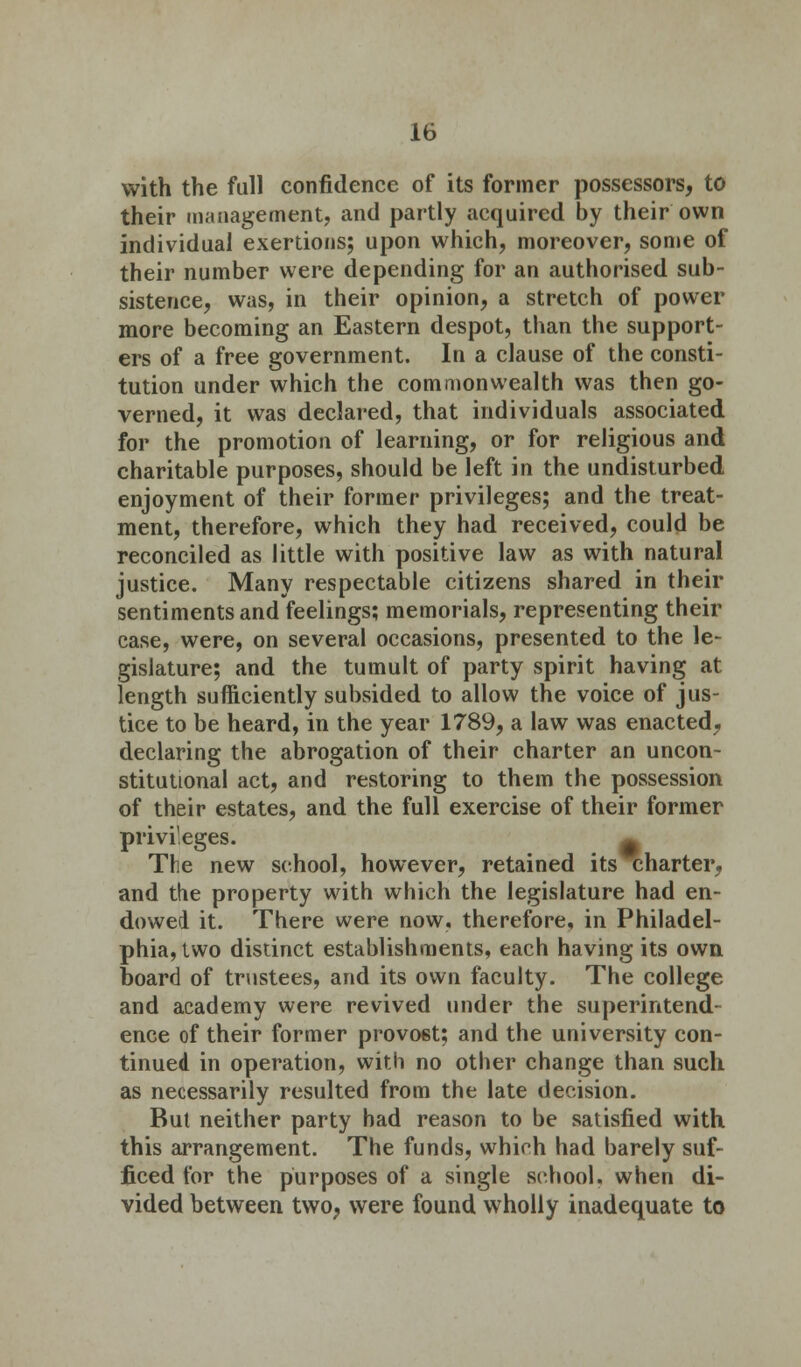 with the full confidence of its former possessors, to their management, and partly acquired by their own individual exertions; upon which, moreover, some of their number were depending for an authorised sub- sistence, was, in their opinion, a stretch of power more becoming an Eastern despot, than the support- ers of a free government. In a clause of the consti- tution under which the commonwealth was then go- verned, it was declared, that individuals associated for the promotion of learning, or for religious and charitable purposes, should be left in the undisturbed enjoyment of their former privileges; and the treat- ment, therefore, which they had received, could be reconciled as little with positive law as with natural justice. Many respectable citizens shared in their sentiments and feelings; memorials, representing their case, were, on several occasions, presented to the le- gislature; and the tumult of party spirit having at length sufficiently subsided to allow the voice of jus- tice to be heard, in the year 1789, a law was enacted, declaring the abrogation of their charter an uncon- stitutional act, and restoring to them the possession of their estates, and the full exercise of their former privileges. • The new school, however, retained its charter, and the property with which the legislature had en- dowed it. There were now, therefore, in Philadel- phia, two distinct establishments, each having its own board of trustees, and its own faculty. The college and academy were revived under the superintend- ence of their former provo6t; and the university con- tinued in operation, with no other change than such as necessarily resulted from the late decision. But neither party had reason to be satisfied with this arrangement. The funds, which had barely suf- ficed for the purposes of a single school, when di- vided between two, were found wholly inadequate to