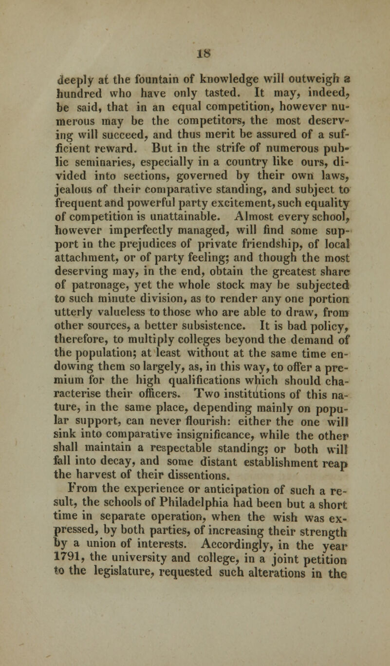 deeply at the fountain of knowledge will outweigh a hundred who have only tasted. It may, indeed, be said, that in an equal competition, however nu- merous may be the competitors, the most deserv- ing vvill succeed, and thus merit be assured of a suf- ficient reward. But in the strife of numerous pub- lic seminaries, especially in a country like ours, di- vided into sections, governed by their own laws, jealous of their comparative standing, and subject to frequent and powerful party excitement, such equality of competition is unattainable. Almost every school, however imperfectly managed, will find some sup- port in the prejudices of private friendship, of local attachment, or of party feeling; and though the most deserving may, in the end, obtain the greatest share of patronage, yet the whole stock may be subjected to such minute division, as to render any one portion utterly valueless to those who are able to draw, from other sources, a better subsistence. It is bad policy, therefore, to multiply colleges beyond the demand of the population; at least without at the same time en- dowing them so largely, as, in this way, to offer a pre- mium for the high qualifications which should cha- racterise their officers. Two institutions of this na- ture, in the same place, depending mainly on popu- lar support, can never flourish: either the one wil! sink into comparative insignificance, while the other shall maintain a respectable standing; or both will fall into decay, and some distant establishment reap the harvest of their dissentions. From the experience or anticipation of such a re- sult, the schools of Philadelphia had been but a short time in separate operation, when the wish was ex- pressed, by both parties, of increasing their strength by a union of interests. Accordingly, in the year 1791, the university and college, in a joint petition to the legislature, requested such alterations in the