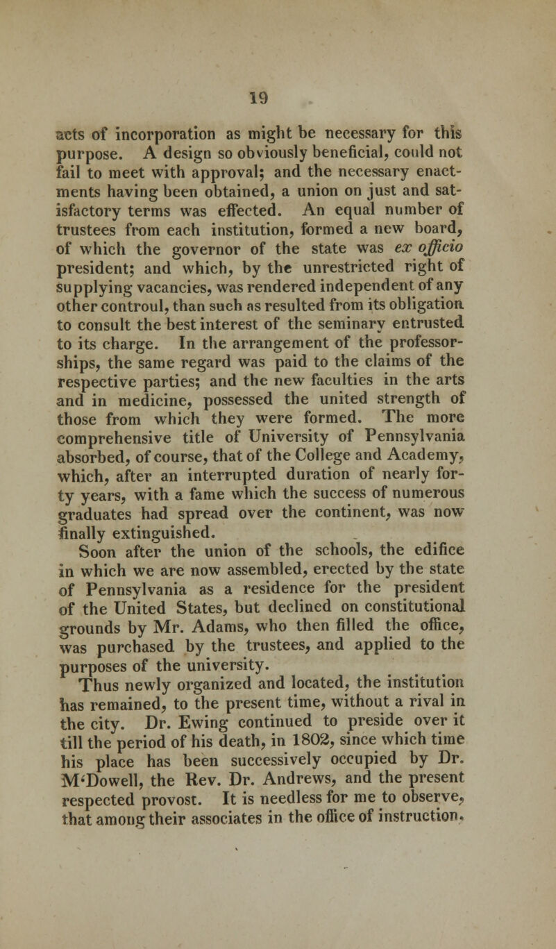 acts of incorporation as might be necessary for this purpose. A design so obviously beneficial, could not fail to meet with approval; and the necessary enact- ments having been obtained, a union on just and sat- isfactory terms was effected. An equal number of trustees from each institution, formed a new board, of which the governor of the state was ex officio president; and which, by the unrestricted right of supplying vacancies, was rendered independent of any other controul, than such as resulted from its obligation to consult the best interest of the seminary entrusted to its charge. In the arrangement of the professor- ships, the same regard was paid to the claims of the respective parties; and the new faculties in the arts and in medicine, possessed the united strength of those from which they were formed. The more comprehensive title of University of Pennsylvania absorbed, of course, that of the College and Academy, which, after an interrupted duration of nearly for- ty years, with a fame which the success of numerous graduates had spread over the continent, was now finally extinguished. Soon after the union of the schools, the edifice in which we are now assembled, erected by the state of Pennsylvania as a residence for the president of the United States, but declined on constitutional grounds by Mr. Adams, who then filled the office, was purchased by the trustees, and applied to the purposes of the university. Thus newly organized and located, the institution has remained, to the present time, without a rival in the city. Dr. Ewing continued to preside over it till the period of his death, in 1802, since which time his place has been successively occupied by Dr. M'Dowell, the Rev. Dr. Andrews, and the present respected provost. It is needless for me to observe, that among their associates in the office of instruction.