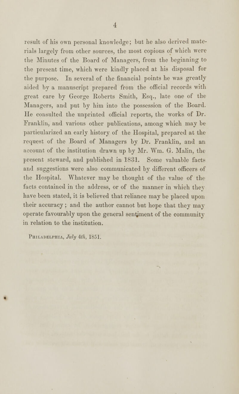 result of his own personal knowledge; but he also derived mate- rials largely from other sources, the most copious of which were the Minutes of the Board of Managers, from the beginning to the present time, which were kindly placed at his disposal for the purpose. In several of the financial points he was greatly aided by a manuscript prepared from the official records with great care by George Roberts Smith, Esq., late one of the Managers, and put by him into the possession of the Board. He consulted the unprinted official reports, the works of Dr. Franklin, and various other publications, among which may be particularized an early history of the Hospital, prepared at the request of the Board of Managers by Dr. Franklin, and an account of the institution drawn up by Mr. Wm. G. Malin, the present steward, and published in 1831. Some valuable facts and suggestions were also communicated by different officers of the Hospital. Whatever may be thought of the value of the facts contained in the address, or of the manner in which they have been stated, it is believed that reliance may be placed upon their accuracy; and the author cannot but hope that they may operate favourably upon the general sentiment of the community in relation to the institution. Philadelphia, July 4(7i, 1851.