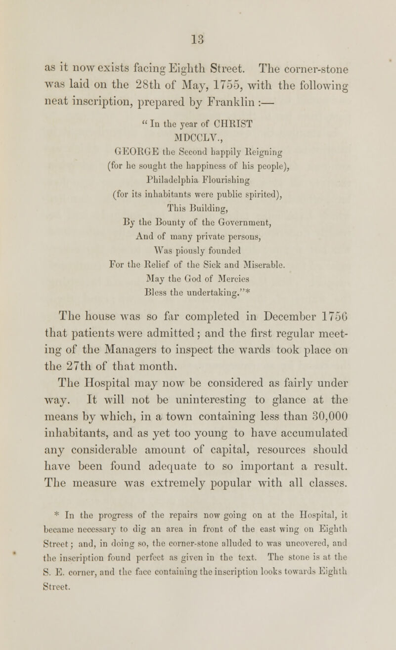 as it now exists facing Eighth Street. The corner-stone was laid on the 28th of May, 1705, with the following neat inscription, prepared by Franklin :— « In the year of CHRIST MDCCLV., GKEORGE the Second happily Beigning (for he sought the happiness of his people), Philadelphia Flourishing (for its inhabitants were public spirited), This Building, By the Bounty of the Government, And of many private persons, Was piously founded For the Belief of the Sick and Miserable. May the God of Mercies Bless the undertaking.* The house was so far completed in December 175G that patients were admitted; and the first regular meet- ing of the Managers to inspect the wards took place on the 27th of that month. The Hospital may now be considered as fairly under way. It will not be uninteresting to glance at the means by which, in a town containing less than 30,000 inhabitants, and as yet too young to have accumulated any considerable amount of capital, resources should have been found adequate to so important a result. The measure was extremely popular with all classes. * In the progress of the repairs now going on at the Hospital, it became necessary to dig an area in front of the east wing on Eighth Street: and, in doing so, the corner-stone alluded to was uncovered, and the inscription found perfect as given in the text. The stone is at the S. E. comer, and the face containing the inscription looks towards Eighth Street.