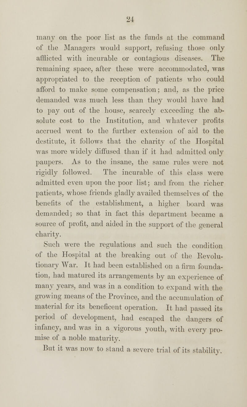 many on the poor list as the funds at the command of the Managers would support, refusing those only afflicted with incurable or contagious diseases. The remaining space, after these were accommodated, was appropriated to the reception of patients who could afford, to make some compensation; and, as the price demanded was much less than they would have had to pay out of the house, scarcely exceeding the ab- solute cost to the Institution, and. whatever profits accrued went to the further extension of aid. to the destitute, it follows that the charity of the Hospital was more widely diffused than if it had admitted only paupers. As to the insane, the same rules were not rigidly followed. The incurable of this class were admitted even upon the poor list; and from the richer patients, whose friends gladly availed themselves of the benefits of the establishment, a higher board was demanded; so that in fact this department became a source of profit, and aided in the support of the general charity. Such were the regulations and such the condition of the Hospital at the breaking out of the Revolu- tionary War. It had been established on a firm founda- tion, had matured its arrangements by an experience of many years, and was in a condition to expand with the growing means of the Province, and the accumulation of material for its beneficent operation. It had passed its period of development, had escaped the dangers of infancy, and was in a vigorous youth, with every pro- mise of a noble maturity. But it was now to stand a severe trial of its stability.