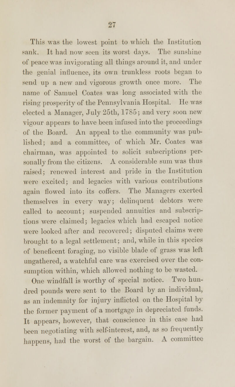 This was the lowest point to which the Institution Bank. It had now seen its worst days. The sunshine of peace was invigorating all things around it, and under the genial influence, its own trunkless roots began to send up a new and vigorous growth once more. The name of Samuel Coates was long associated with the rising prosperity of the Pennsylvania Hospital. He was elected a Manager, July 25th, 1785; and very soon new vigour appears to have been infused into the proceedings of the Board. An appeal to the community was pub- lished; and a committee, of which Mr. Coates was chairman, was appointed to solicit subscriptions per- sonally from the citizens. A considerable sum was thus raised; renewed interest and pride in the Institution were excited; and legacies with various contributions again flowed into its coffers. The Managers exerted themselves in every way; delinquent debtors were called to account; suspended annuities and subscrip- tions were claimed; legacies which had escaped notice were looked after and recovered; disputed claims were brought to a legal settlement; and, while in this species of beneficent foraging, no visible blade of grass was left ungathered, a watchful care was exercised over the con- sumption within, which allowed nothing to be wasted. One windfall is worthy of special notice. Two hun- dred pounds were sent to the Board by an individual, as an indemnity for injury inflicted on the Hospital by the former payment of a mortgage in depreciated funds. It appears, however, that conscience in this case had been negotiating with self-interest, and, as so frequently happens, had the worst of the bargain. A committee