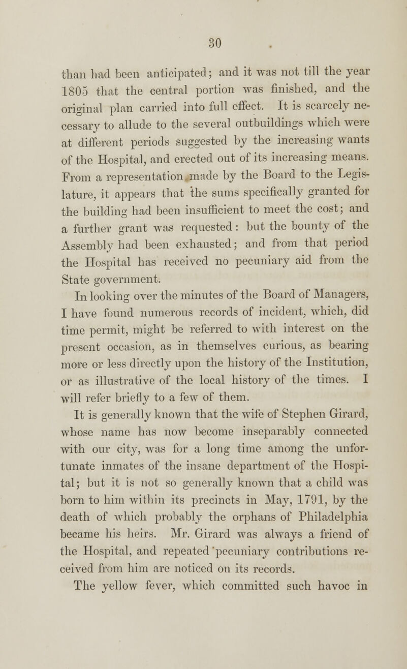 than had been anticipated; and it was not till the year 1805 that the central portion was finished, and the original plan carried into full effect. It is scarcely ne- cessary to allude to the several outbuildings which were at different periods suggested by the increasing wants of the Hospital, and erected out of its increasing means. From a representation .made by the Board to the Legis- lature, it appears that the sums specifically granted for the building had been insufficient to meet the cost; and a further grant was requested: but the bounty of the Assembly had been exhausted; and from that period the Hospital has received no pecuniary aid from the State government. In looking over the minutes of the Board of Managers, I have found numerous records of incident, which, did time permit, might be referred to with interest on the present occasion, as in themselves curious, as bearing more or less directly upon the history of the Institution, or as illustrative of the local history of the times. I will refer briefly to a few of them. It is generally known that the wife of Stephen Girard, whose name has now become inseparably connected with our city, was for a long time among the unfor- tunate inmates of the insane department of the Hospi- tal; but it is not so generally known that a child was born to him within its precincts in May, 1791, by the death of which probably the orphans of Philadelphia became his heirs. Mr. Girard was always a friend of the Hospital, and repeated'pecuniary contributions re- ceived from him are noticed on its records. The yellow fever, which committed such havoc in