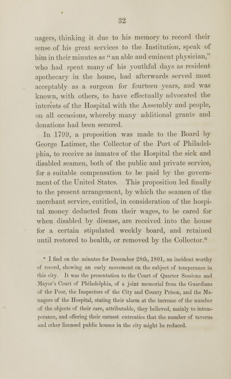 nagers, thinking it due to his memory to record their sense of his great services to the Institution, speak of him in their minutes as  an able and eminent physician, who had spent many of his youthful days as resident apothecary in the house, had afterwards served most acceptably as a surgeon for fourteen years, and was known, with others, to have effectually advocated the interests of the Hospital with the Assembly and people, on all occasions, whereby many additional grants and donations had been secured. In 1799, a proposition was made to the Board by George Latimer, the Collector of the Port of Philadel- phia, to receive as inmates of the Hospital the sick and disabled seamen, both of the public and private service, for a suitable compensation to be paid by the govern- ment of the United States. This proposition led finally to the present arrangement, by which the seamen of the merchant service, entitled, in consideration of the hospi- tal money deducted from their wages, to be cared for when disabled by disease, are received into the house for a certain stipulated weekly board, and retained until restored to health, or removed by the Collector.* * I find on the minutes for December 28th, 1801, an incident worthy of record, showing an early movement on the subject of temperance in this city. It was the presentation to the Court of Quarter Sessions and Mayor's Court of Philadelphia, of a joint memorial from the Guardians of the Poor, the Inspectors of the City and County Prison, and the Ma- nagers of the Hospital, stating their alarm at the increase of the number of the objects of their care, attributable, they believed, mainly to intem- perance, and offering their earnest entreaties that the number of taverns and other licensed public houses in the city might be reduced.