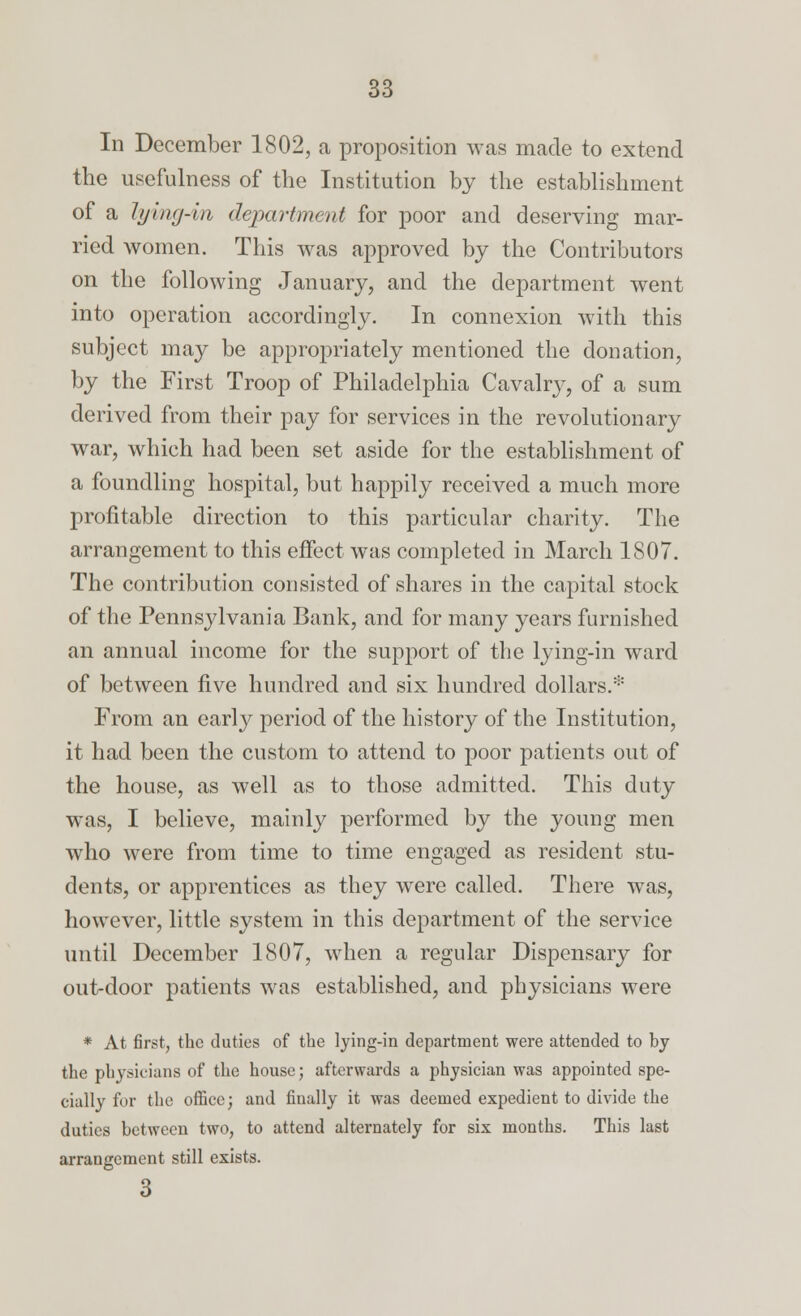 In December 1802, a proposition was made to extend the usefulness of the Institution by the establishment of a hjuuj-bi department for poor and deserving mar- ried women. This was approved by the Contributors on the following January, and the department went into operation accordingly. In connexion with this subject may be appropriately mentioned the donation, by the First Troop of Philadelphia Cavalr}-, of a sum derived from their pay for services in the revolutionary war, which had been set aside for the establishment of a foundling hospital, but happily received a much more profitable direction to this particular charity. The arrangement to this effect was completed in March 1807. The contribution consisted of shares in the capital stock of the Pennsylvania Bank, and for many years furnished an annual income for the support of the lying-in ward of between five hundred and six hundred dollars.* From an early period of the history of the Institution, it had been the custom to attend to poor patients out of the house, as well as to those admitted. This duty was, I believe, mainly performed by the young men who were from time to time engaged as resident stu- dents, or apprentices as they were called. There was, however, little system in this department of the service until December 1807, when a regular Dispensary for out-door patients was established, and physicians were * At first, the duties of the lying-in department were attended to by the physicians of the house; afterwards a physician was appointed spe- cially for the office; and finally it was deemed expedient to divide the duties between two, to attend alternately for six months. This last arrangement still exists. 3