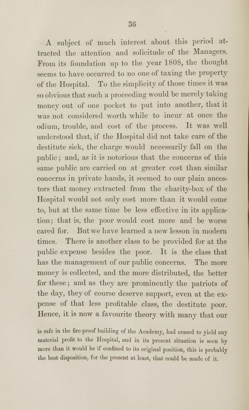 A subject of much interest about this period at- tracted the attention and solicitude of the Managers. From its foundation up to the year 1808, the thought seems to have occurred to no one of taxing the property of the Hospital. To the simplicity of those times it was so obvious that such a proceeding would be merely taking money out of one pocket to put into another, that it was not considered worth while to incur at once the odium, trouble, and cost of the process. It was well understood that, if the Hospital did not take care of the destitute sick, the charge would necessarily fall on the public; and, as it is notorious that the concerns of this same public are carried on at greater cost than similar concerns in private hands, it seemed to our plain ances- tors that money extracted from the charity-box of the Hospital would not only cost more than it would come to, but at the same time be less effective in its applica- tion ; that is, the poor would cost more and be worse cared for. But Ave have learned a new lesson in modern times. There is another class to be provided for at the public expense besides the poor. It is the class that has the management of our public concerns. The more money is collected, and the more distributed, the better for these; and as they are prominently the patriots of the day, they of course deserve support, even at the ex- pense of that less profitable class, the destitute poor. Hence, it is now a favourite theory with many that our is safe in the fire-proof building of the Academy, had ceased to yield any material profit to the Hospital, and in its present situation is seen by more than it would be if confined to its original position, this is probably the best disposition, for the present at least, that could be made of it.