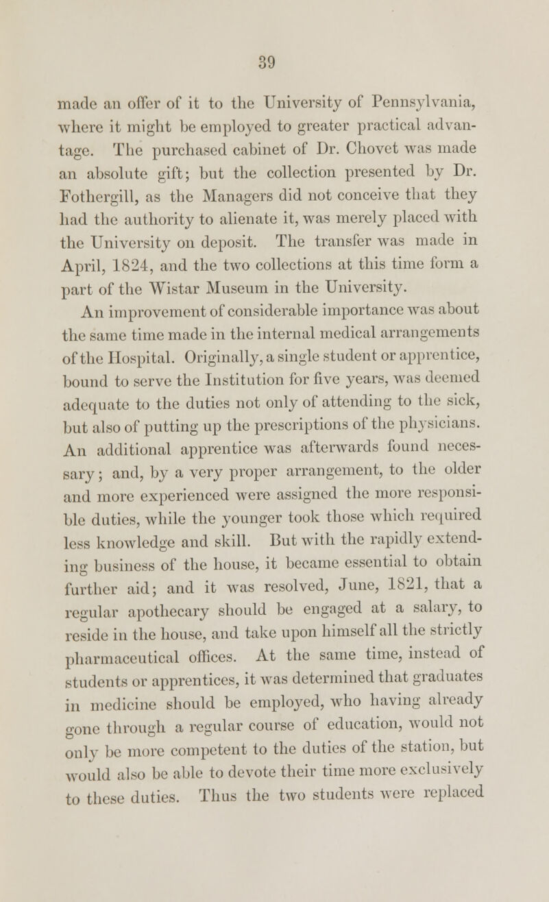 made an offer of it to the University of Pennsylvania, where it might be employed to greater practical advan- tage. The purchased cabinet of Dr. Chovet was made an absolute gift; but the collection presented by Dr. Fothergill, as the Managers did not conceive that they had the authority to alienate it, was merely placed with the University on deposit. The transfer was made in April, 1824, and the two collections at this time form a part of the Wistar Museum in the University. An improvement of considerable importance was about the same time made in the internal medical arrangements of the Hospital. Originally, a single student or apprentice, bound to serve the Institution for five years, was deemed adequate to the duties not only of attending to the sick, but also of putting up the prescriptions of the physicians. An additional apprentice was afterwards found neces- sary ; and, by a very proper arrangement, to the older and more experienced were assigned the more responsi- ble duties, while the younger took those which required less knowledge and skill. But with the rapidly extend- ing business of the house, it became essential to obtain further aid; and it was resolved, June, 1821, that a regular apothecary should be engaged at a salary, to reside in the house, and take upon himself all the strictly pharmaceutical offices. At the same time, instead of students or apprentices, it was determined that graduates in medicine should be employed, who having already gone through a regular course of education, would not only be more competent to the duties of the station, but would also be able to devote their time more exclusively to these duties. Thus the two students were replaced