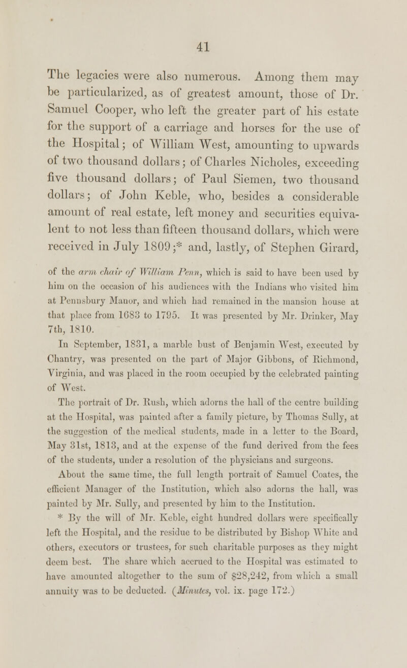 The legacies were also numerous. Among them may be particularized, as of greatest amount, those of Dr. Samuel Cooper, who left the greater part of his estate for the support of a carriage and horses for the use of the Hospital; of William West, amounting to upwards of two thousand dollars; of Charles Nicholes, exceeding five thousand dollars; of Paul Siemen, two thousand dollars; of John Keble, who, besides a considerable amount of real estate, left money and securities equiva- lent to not less than fifteen thousand dollars, which were received in July 1809;* and, lastly, of Stephen Girard, of the arm chair of William Penn, which is said to have been used by liim on the occasion of his audiences with the Indians who visited him at, Pennsbury Manor, and which had remained in the mansion house at that place from 1G83 to 1795. It was presented by Mr. Drinker, May 7th, 1810. In September, 1831, a marble bust of Benjamin West, executed by Chantry, was presented on the part of Major Gibbons, of Richmond, Virginia, and was placed in the room occupied by the celebrated painting of West. The portrait of Dr. Hush, which adorns the hall of the centre building at the Hospital, was painted after a family picture, by Thomas Sully, at the suggestion of the medical students, made in a letter to the Board, May 31st, 1813, and at the expense of the fund derived from the fees of the students, under a resolution of the physicians and surgeons. About the same time, the full length portrait of Samuel Coatcs, the efficient Manager of the Institution, which also adorns the hall, was painted by Mr. Sully, and presented by him to the Institution. * By the will of Mr. Keble, eight hundred dollars were specifically left the Hospital, and the residue to be distributed by Bishop White and others, executors or trustees, for such charitable purposes as they might deem best. The share which accrued to the Hospital was estimated to have amounted altogether to the sum of $28/242, from which a small annuity was to be deducted. (AlinttUs, vol. ix. page 172.)