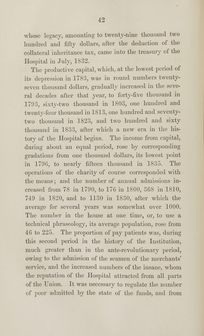 whose legacy, amounting to twenty-nine thousand two hundred and fifty dollars, after the deduction of the collateral inheritance tax, came into the treasury of the Hospital in July, 1832. The productive capital, which, at the lowest period of its depression in 1783, was in round numbers twenty- seven thousand dollars, gradually increased in the seve- ral decades after that year, to forty-five thousand in 1793, sixty-two thousand in 1803, one hundred and twenty-four thousand in 1813, one hundred and seventy- two thousand in 1823, and two hundred and sixty thousand in 1833, after which a new era in the his- tory of the Hospital begins. The income from capital, during about an equal period, rose by corresponding gradations from one thousand dollars, its lowest point in 1796, to nearly fifteen thousand in 1835. The operations of the charity of course corresponded with the means; and the number of annual admissions in- creased from 78 in 1790, to 176 in 1800, 368 in 1810, 749 in 1820, and to 1130 in 1830, after which the average for several years was somewhat over 1000. The number in the house at one time, or, to use a technical phraseology, its average population, rose from 46 to 225. The proportion of pay patients was, during this second period in the history of the Institution, much greater than in the ante-revolutionary period, owing to the admission of the seamen of the merchants' service, and the increased numbers of the insane, whom the reputation of the Hospital attracted from all parts of the Union. It was necessary to regulate the number of poor admitted by the state of the funds, and from