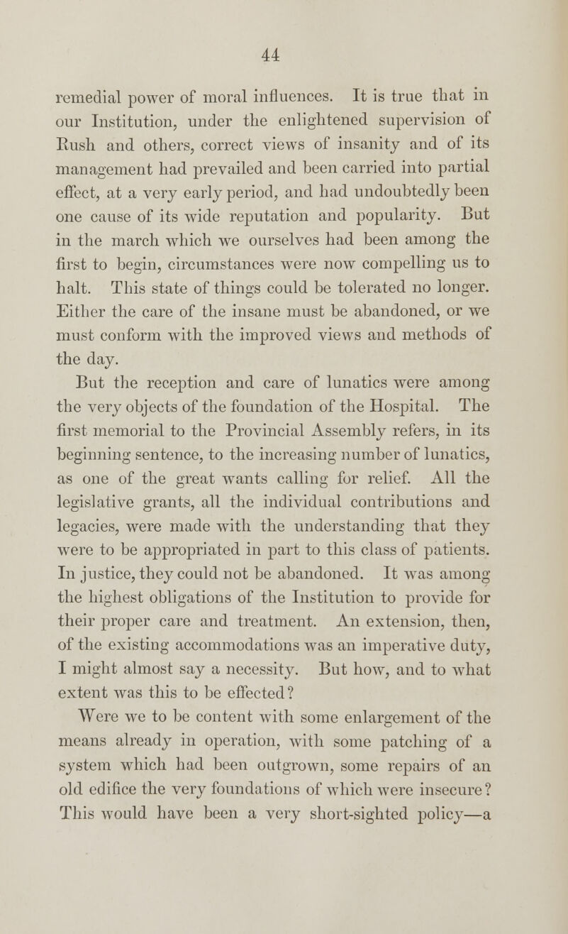 remedial power of moral influences. It is true that in our Institution, under the enlightened supervision of Rush and others, correct views of insanity and of its management had prevailed and been carried into partial effect, at a very early period, and had undoubtedly been one cause of its wide reputation and popularity. But in the march which we ourselves had been among the first to begin, circumstances were now compelling us to halt. This state of things could be tolerated no longer. Either the care of the insane must be abandoned, or we must conform with the improved views and methods of the day. But the reception and care of lunatics were among the very objects of the foundation of the Hospital. The first memorial to the Provincial Assembly refers, in its beginning sentence, to the increasing number of lunatics, as one of the great wants calling for relief. All the legislative grants, all the individual contributions and legacies, were made with the understanding that they were to be appropriated in part to this class of patients. In justice, they could not be abandoned. It was among the highest obligations of the Institution to provide for their proper care and treatment. An extension, then, of the existing accommodations was an imperative duty, I might almost say a necessity. But how, and to what extent Avas this to be effected ? Were we to be content with some enlargement of the means already in operation, with some patching of a system which had been outgrown, some repairs of an old edifice the very foundations of which were insecure? This would have been a very short-sighted policy—a