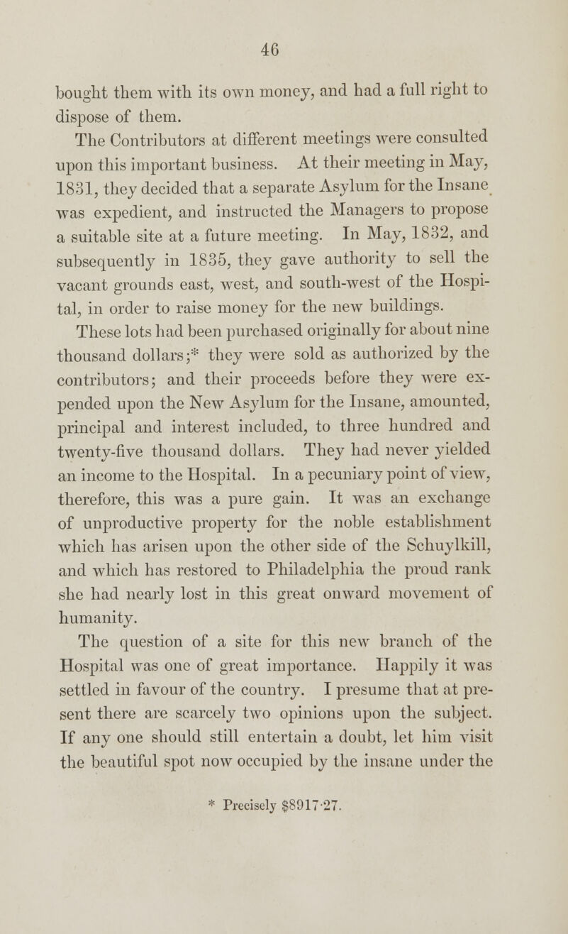 bought them with its own money, and had a full right to dispose of them. The Contributors at different meetings were consulted upon this important business. At their meeting in May, 1831, they decided that a separate Asylum for the Insane was expedient, and instructed the Managers to propose a suitable site at a future meeting. In May, 1832, and subsequently in 1835, they gave authority to sell the vacant grounds east, west, and south-west of the Hospi- tal, in order to raise money for the new buildings. These lots had been purchased originally for about nine thousand dollars;* they were sold as authorized by the contributors; and their proceeds before they were ex- pended upon the New Asylum for the Insane, amounted, principal and interest included, to three hundred and twenty-five thousand dollars. They had never yielded an income to the Hospital. In a pecuniary point of view, therefore, this was a pure gain. It was an exchange of unproductive property for the noble establishment which has arisen upon the other side of the Schuylkill, and which has restored to Philadelphia the proud rank she had nearly lost in this great onward movement of humanity. The question of a site for this new branch of the Hospital was one of great importance. Happily it was settled in favour of the country. I presume that at pre- sent there are scarcely two opinions upon the subject. If any one should still entertain a doubt, let him visit the beautiful spot now occupied by the insane under the * Precisely $891727.