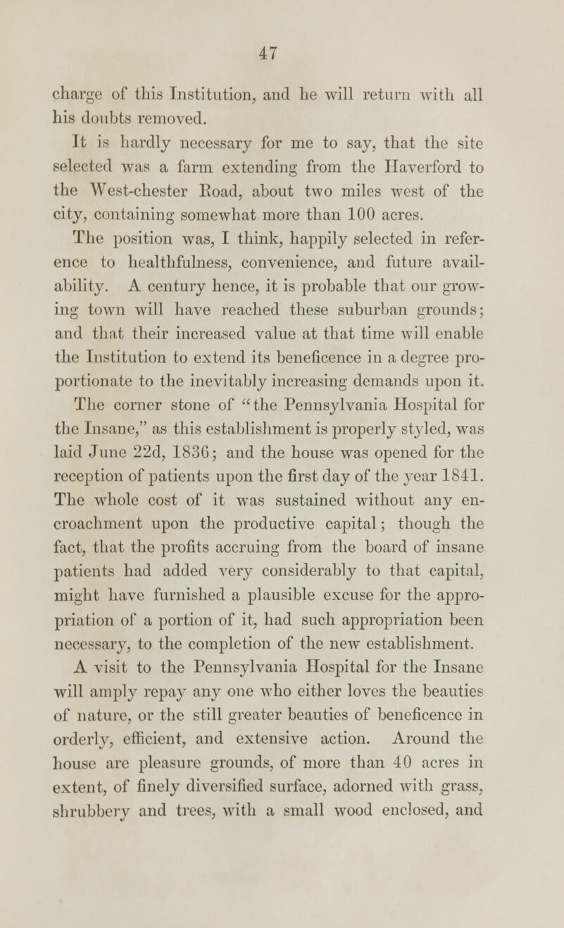 charge of this Institution, and he will return with all his doubts removed. It is hardly necessary for me to say, that the site selected was a farm extending from the Haverford to the West-chester Road, about two miles west of the city, containing somewhat more than 100 acres. The position was, I think, happily selected in refer- ence to healthfulness, convenience, and future avail- ability. A century hence, it is probable that our grow- ing town will have reached these suburban grounds; and that their increased value at that time will enable the Institution to extend its beneficence in a degree pro- portionate to the inevitably increasing demands upon it. The corner stone of the Pennsylvania Hospital for the Insane, as this establishment is properly styled, was laid June 22d, 1836; and the house was opened for the reception of patients upon the first day of the year 1841. The whole cost of it was sustained without any en- croachment upon the productive capital; though the fact, that the profits accruing from the board of insane patients had added very considerably to that capital, might have furnished a plausible excuse for the appro- priation of a portion of it, had such appropriation been necessary, to the completion of the new establishment. A visit to the Pennsylvania Hospital for the Insane will amply repay any one who either loves the beauties of nature, or the still greater beauties of beneficence in orderly, efficient, and extensive action. Around the house are pleasure grounds, of more than 40 acres in extent, of finely diversified surface, adorned with grass, shrubbery and trees, with a small wood enclosed, and