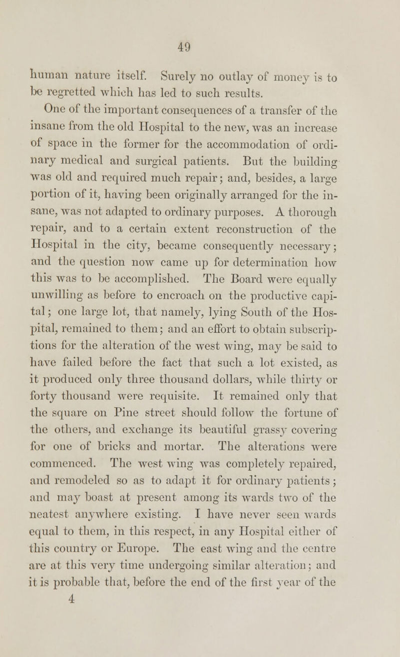 human nature itself. Surely no outlay of money is to be regretted which has led to such results. One of the important consequences of a transfer of the insane from the old Hospital to the new, was an increase of space in the former for the accommodation of ordi- nary medical and surgical patients. But the building was old and required much repair; and, besides, a large portion of it, having been originally arranged for the in- sane, was not adapted to ordinary purposes. A thorough repair, and to a certain extent reconstruction of the Hospital in the city, became consequently necessary; and the question now came up for determination how this was to be accomplished. The Board were equally unwilling as before to encroach on the productive capi- tal ; one large lot, that namely, lying South of the Hos- pital, remained to them; and an effort to obtain subscrip- tions for the alteration of the west wing, may be said to have failed before the fact that such a lot existed, as it produced only three thousand dollars, while thirty or forty thousand were requisite. It remained only that the square on Pine street should follow the fortune of the others, and exchange its beautiful grassy covering for one of bricks and mortar. The alterations were commenced. The west wing was completely repaired, and remodeled so as to adapt it for ordinary patients; and may boast at present among its wards two of the neatest anywhere existing. I have never seen wards equal to them, in this respect, in any Hospital either of this country or Europe. The east wing and the centre are at this very time undergoing similar alteration; and it is probable that, before the end of the first year of the 4
