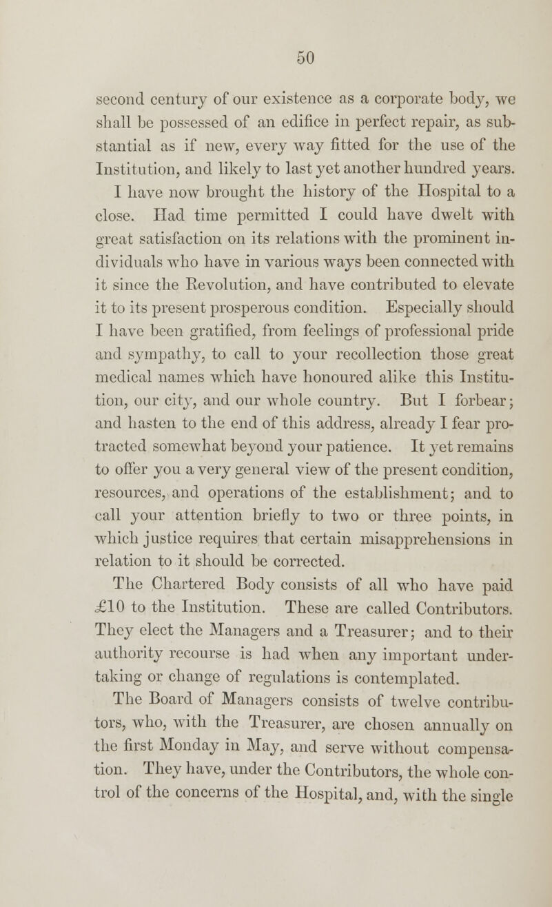 second century of our existence as a corporate body, we shall be possessed of an edifice in perfect repair, as sub- stantial as if new, every way fitted for the use of the Institution, and likely to last yet another hundred years. I have now brought the history of the Hospital to a close. Had time permitted I could have dwelt with great satisfaction on its relations with the prominent in- dividuals who have in various ways been connected with it since the Revolution, and have contributed to elevate it to its present prosperous condition. Especially should I have been gratified, from feelings of professional pride and sympathy, to call to your recollection those great medical names which have honoured alike this Institu- tion, our city, and our whole country. But I forbear; and hasten to the end of this address, already I fear pro- tracted somewhat beyond your patience. It yet remains to offer you a very general view of the present condition, resources, and operations of the establishment; and to call your attention briefly to two or three points, in which justice requires that certain misapprehensions in relation to it should be corrected. The Chartered Body consists of all who have paid £10 to the Institution. These are called Contributors. They elect the Managers and a Treasurer; and to their authority recourse is had when any important under- taking or change of regulations is contemplated. The Board of Managers consists of twelve contribu- tors, who, with the Treasurer, are chosen annually on the first Monday in May, and serve without compensa- tion. They have, under the Contributors, the whole con- trol of the concerns of the Hospital, and, with the single