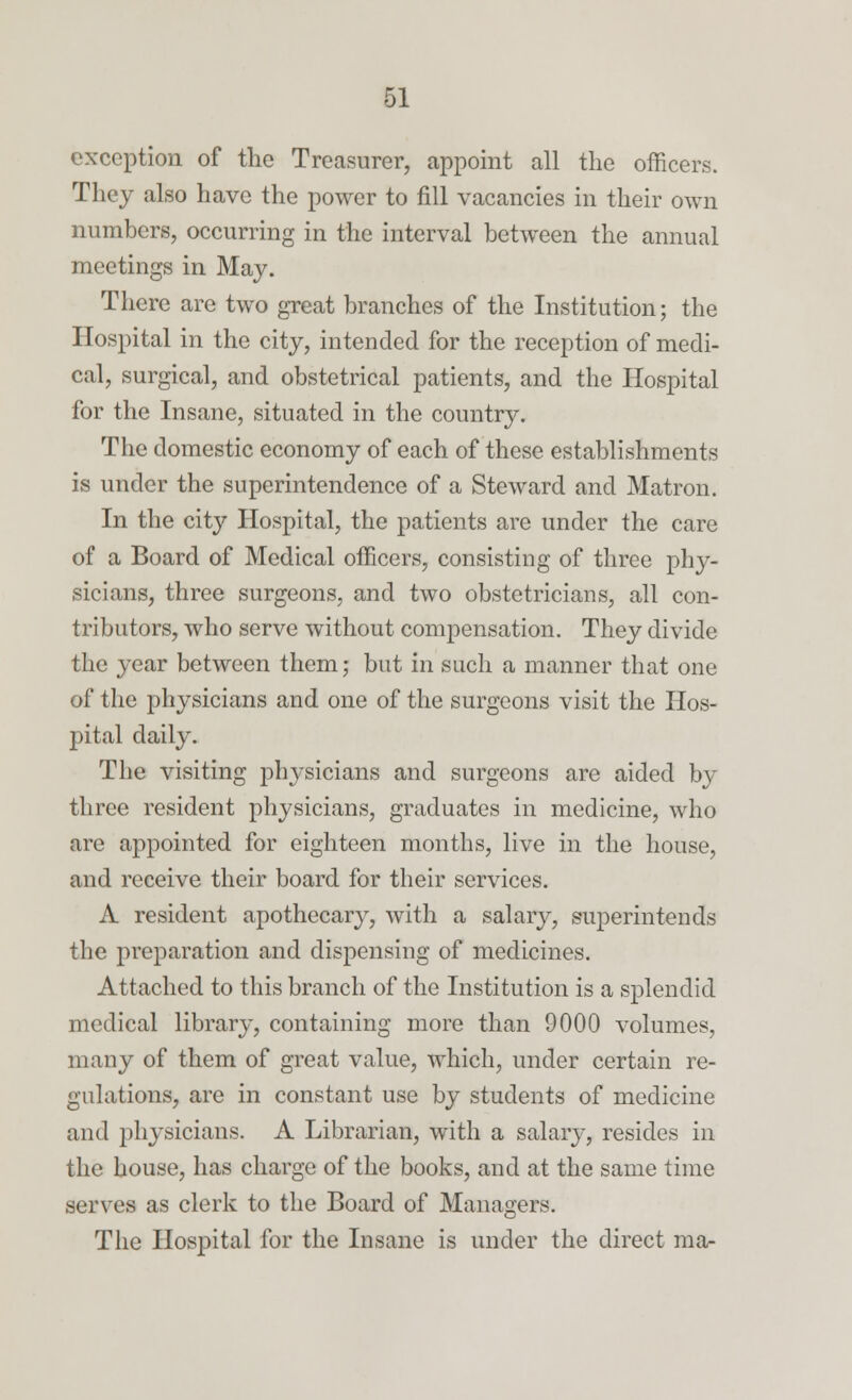 exception of the Treasurer, appoint all the officers. They also have the power to fill vacancies in their own numbers, occurring in the interval between the annual meetings in May. There are two great branches of the Institution; the Hospital in the city, intended for the reception of medi- cal, surgical, and obstetrical patients, and the Hospital for the Insane, situated in the country. The domestic economy of each of these establishments is under the superintendence of a Steward and Matron. In the city Hospital, the patients are under the care of a Board of Medical officers, consisting of three phy- sicians, three surgeons, and two obstetricians, all con- tributors, who serve without compensation. They divide the year between them; but in such a manner that one of the physicians and one of the surgeons visit the Hos- pital daily. The visiting physicians and surgeons are aided by three resident physicians, graduates in medicine, who are appointed for eighteen months, live in the house, and receive their board for their services. A resident apothecary, with a salary, superintends the preparation and dispensing of medicines. Attached to this branch of the Institution is a splendid medical library, containing more than 9000 volumes, many of them of great value, which, under certain re- gulations, are in constant use by students of medicine and physicians. A Librarian, with a salary, resides in the house, has charge of the books, and at the same time serves as clerk to the Board of Managers. The Hospital for the Insane is under the direct ma-