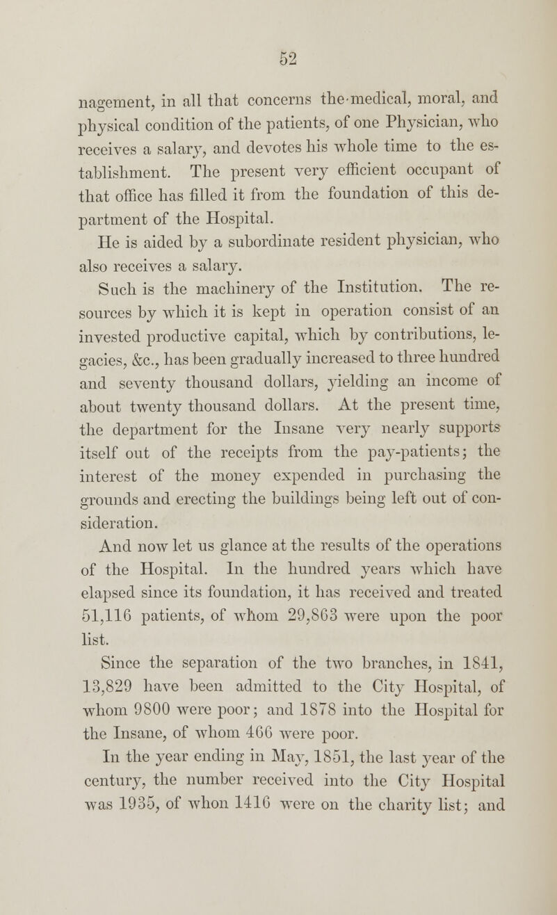 nagement, in all that concerns the-medical, moral, and physical condition of the patients, of one Physician, who receives a salary, and devotes his whole time to the es- tablishment. The present very efficient occupant of that office has filled it from the foundation of this de- partment of the Hospital. He is aided by a subordinate resident physician, who also receives a salary. Such is the machinery of the Institution. The re- sources by which it is kept in operation consist of an invested productive capital, which by contributions, le- gacies, &c, has been gradually increased to three hundred and seventy thousand dollars, yielding an income of about twenty thousand dollars. At the present time, the department for the Insane very nearly supports itself out of the receipts from the pay-patients; the interest of the money expended in purchasing the grounds and erecting the buildings being left out of con- sideration. And now let us glance at the results of the operations of the Hospital. In the hundred years which have elapsed since its foundation, it has received and treated 51,116 patients, of whom 29,863 were upon the poor list. Since the separation of the two branches, in 1841, 13,829 have been admitted to the City Hospital, of whom 9800 were poor; and 1878 into the Hospital for the Insane, of whom 460 were poor. In the year ending in May, 1851, the last year of the century, the number received into the City Hospital was 1935, of whon 1416 were on the charity list; and