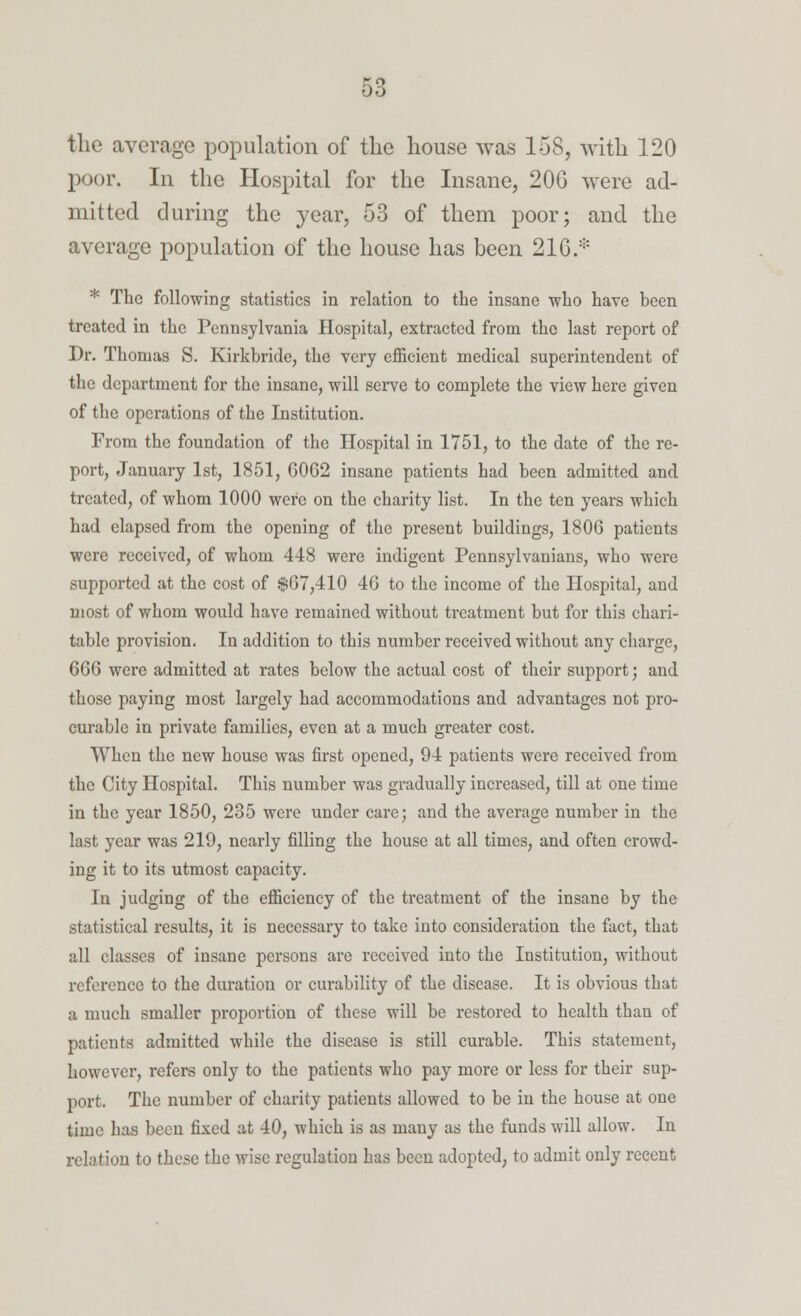 the average population of the house was 158, with 120 poor. In the Hospital for the Insane, 20G were ad- mitted during the year, 53 of them poor; and the average population of the house has been 21G.:': * The following statistics in relation to the insane who have been treated in the Pennsylvania Hospital, extracted from the last report of Dr. Thomas S. Kirkbride, the very efficient medical superintendent of the department for the insane, will serve to complete the view here given of the operations of the Institution. From the foundation of the Hospital in 1751, to the date of the re- port, January 1st, 1851, C062 insane patients had been admitted and treated, of whom 1000 were on the charity list. In the ten years which had elapsed from the opening of the present buildings, 1806 patients were received, of whom 448 were indigent Pennsylvanians, who were supported at the cost of $67,410 46 to the income of the Hospital, and most of whom would have remained without treatment but for this chari- table provision. In addition to this number received without any charge, 666 were admitted at rates below the actual cost of their support; and those paying most largely had accommodations and advantages not pro- curable in private families, even at a much greater cost. When the new house was first opened, 94 patients were received from the City Hospital. This number was gradually increased, till at one time in the year 1850, 235 were under care; and the average number in the last year was 219, nearly filling the house at all times, and often crowd- ing it to its utmost capacity. In judging of the efficiency of the treatment of the insane by the statistical results, it is necessary to take into consideration the fact, that all classes of insane persons are received into the Institution, without reference to the duration or curability of the disease. It is obvious that a much smaller proportion of these will be restored to health than of patients admitted while the disease is still curable. This statement, however, refers only to the patients who pay more or less for their sup- port. The number of charity patients allowed to be in the house at one time has been fixed at 40, which is as many as the funds will allow. In relation to these the wise regulation has been adopted, to admit only recent
