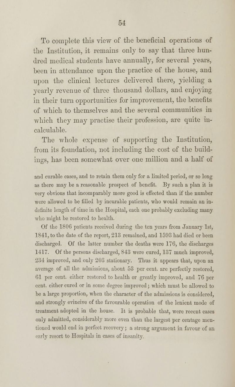 To complete this view of the beneficial operations of the Institution, it remains only to say that three hun- dred medical students have annually, for several years, been in attendance upon the practice of the house, and upon the clinical lectures delivered there, yielding a yearly revenue of three thousand dollars, and enjoying in their turn opportunities for improvement, the benefits of which to themselves and the several communities in which they may practise their profession, are quite in- calculable. The whole expense of supporting the Institution, from its foundation, not including the cost of the build- ings, has been somewhat over one million and a half of and curable cases, and to retain them only for a limited period, or so long as there may be a reasonable prospect of benefit. By such a plan it is very obvious that incomparably more good is effected than if the number ■were allowed to be filled by incurable patients, who would remain an in- definite length of time in the Hospital, each one probably excluding many •who might be restored to health. Of the 1806 patients received during the ten years from January 1st, 1841, to the date of the report, 213 remained, and 1593 had died or been discharged. Of the latter number the deaths were 176, the discharges 1417. Of the persons discharged, 843 were cured, 137 much improved, 234 improved, and only 203 stationary. Thus it appears that, upon an average of all the admissions, about 53 per cent, are perfectly restored, 61 per cent, either restored to health or greatly improved, and 76 per cent, either cured or in some degree improved; which must be allowed to be a large proportion, when the character of the admissions is considered, and strongly evincive of the favourable operation of the lenient mode of treatment adopted in the house. It is probable that, were recent cases only admitted, considerably more even than the largest per centage men- tioned would end in perfect recovery; a strong argument in favour of an early resort to Hospitals in cases of insanity.