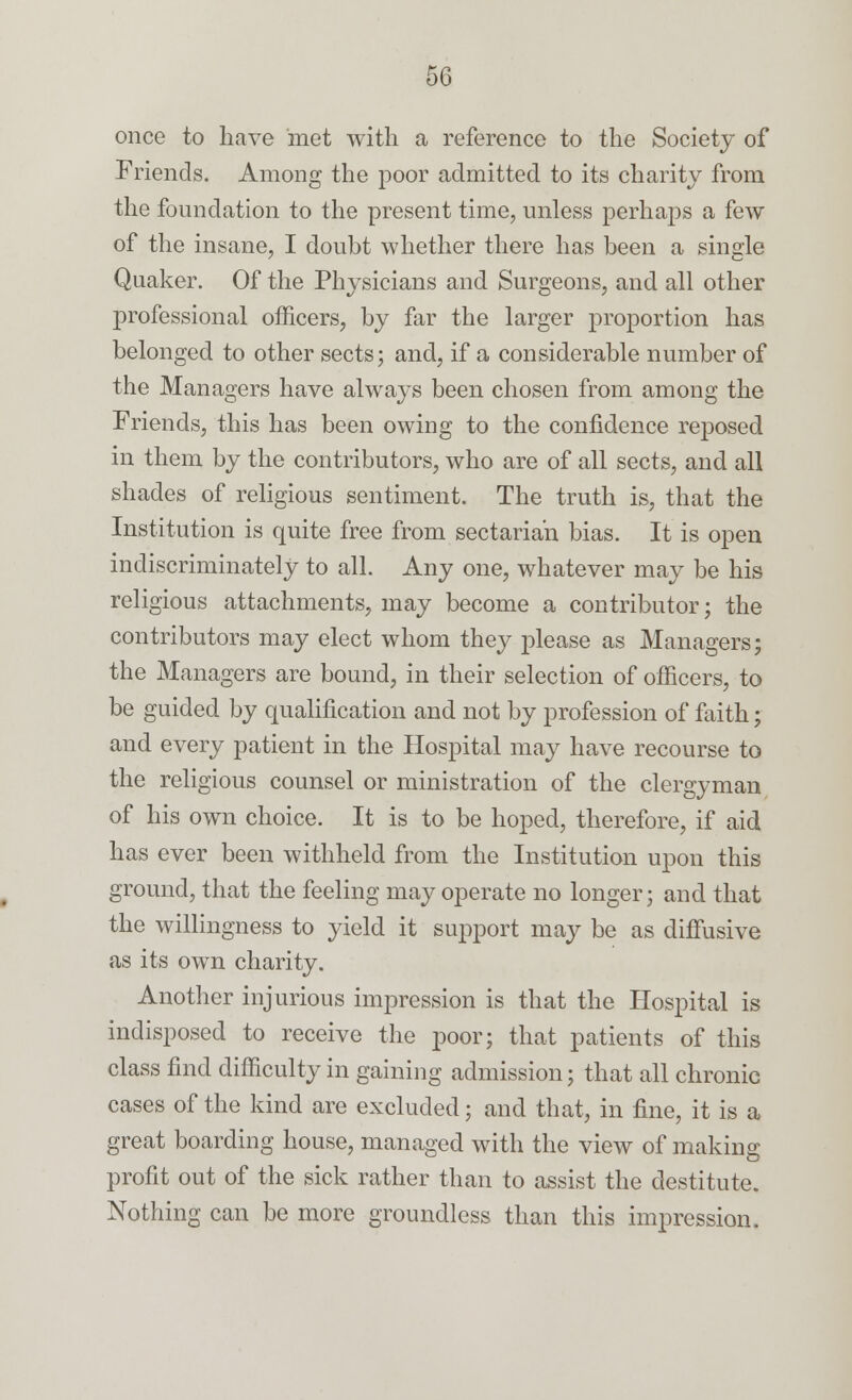 once to have met with a reference to the Society of Friends. Among the poor admitted to its charity from the foundation to the present time, unless perhaps a few of the insane, I doubt whether there has been a single Quaker. Of the Physicians and Surgeons, and all other professional officers, by far the larger proportion has belonged to other sects; and, if a considerable number of the Managers have always been chosen from among the Friends, this has been owing to the confidence reposed in them by the contributors, who are of all sects, and all shades of religious sentiment. The truth is, that the Institution is quite free from sectarian bias. It is open indiscriminately to all. Any one, whatever may be his religious attachments, may become a contributor; the contributors may elect whom they please as Managers; the Managers are bound, in their selection of officers, to be guided by qualification and not by profession of faith; and every patient in the Hospital may have recourse to the religious counsel or ministration of the clergyman of his own choice. It is to be hoped, therefore, if aid has ever been withheld from the Institution upon this ground, that the feeling may operate no longer; and that the willingness to yield it support may be as diffusive as its own charity. Another injurious impression is that the Hospital is indisposed to receive the poor; that patients of this class find difficulty in gaining admission; that all chronic cases of the kind are excluded; and that, in fine, it is a great boarding house, managed with the view of making profit out of the sick rather than to assist the destitute. Nothing can be more groundless than this impression.