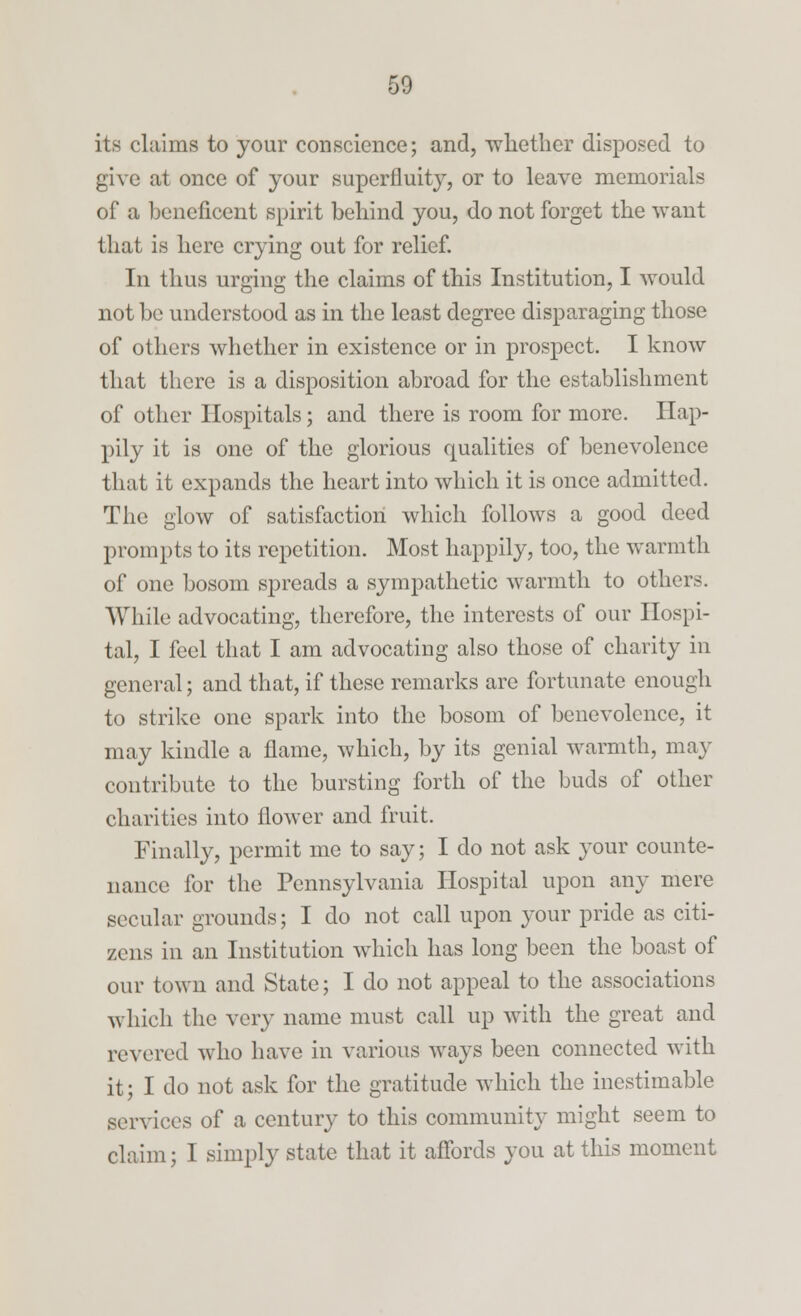 its claims to your conscience; and, ■whether disposed to give at once of your superfluit}7, or to leave memorials of a beneficent spirit behind you, do not forget the want that is here crying out for relief. In thus urging the claims of this Institution, I would not be understood as in the least degree disparaging those of others whether in existence or in prospect. I know that there is a disposition abroad for the establishment of other Hospitals; and there is room for more. Hap- pily it is one of the glorious qualities of benevolence that it expands the heart into which it is once admitted. The glow of satisfaction which follows a good deed prompts to its repetition. Most happily, too, the warmth of one bosom spreads a sympathetic warmth to others. While advocating, therefore, the interests of our Hospi- tal, I feel that I am advocating also those of charity in general; and that, if these remarks are fortunate enough to strike one spark into the bosom of benevolence, it may kindle a flame, which, by its genial warmth, may contribute to the bursting forth of the buds of other charities into flower and fruit. Finally, permit me to say; I do not ask your counte- nance for the Pennsylvania Hospital upon any mere secular grounds; I do not call upon your pride as citi- zens in an Institution which has long been the boast of our town and State; I do not appeal to the associations which the very name must call up with the great and revered who have in various ways been connected with it; I do not ask for the gratitude which the inestimable services of a century to this community might seem to claim; I simply state that it affords you at this moment