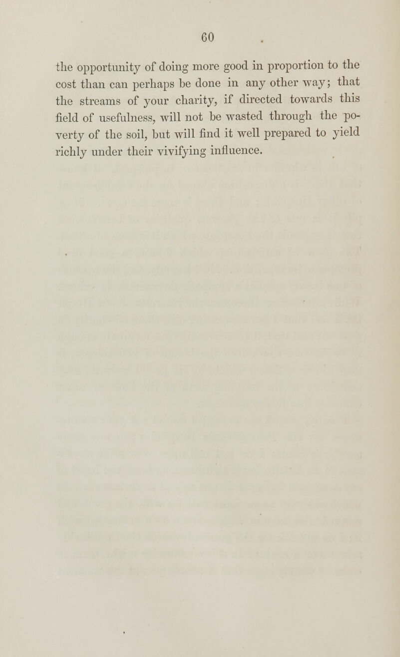 the opportunity of doing more good in proportion to the cost than can perhaps be done in any other way; that the streams of your charity, if directed towards this field of usefulness, will not be wasted through the po- verty of the soil, but will find it well prepared to yield richly under their vivifying influence.