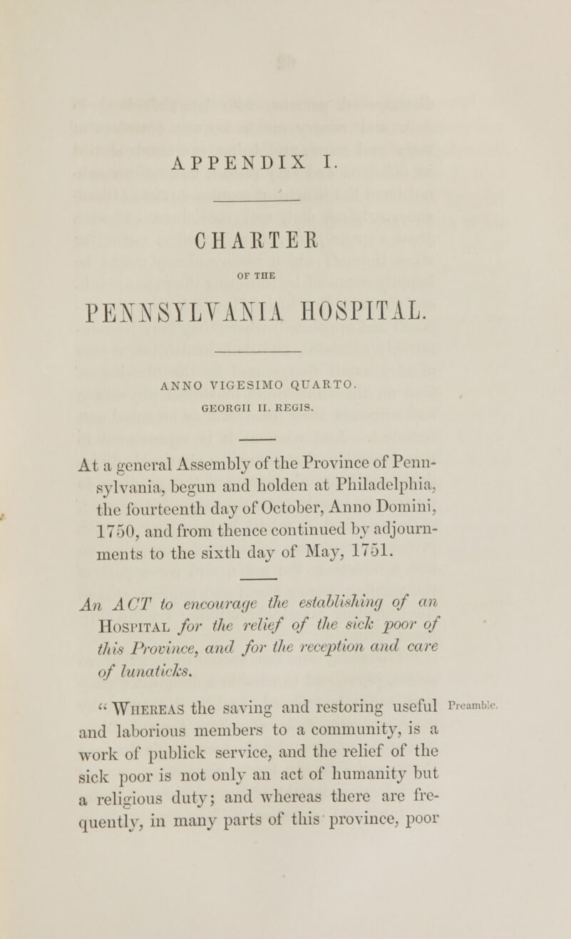 APPENDIX I CHARTER OF THE PENNSYLVANIA HOSPITAL. ANNO VIGESIMO QUARTO. GEORGII II. REGIS. At a general Assembly of the Province of Penn- sylvania, begun and holden at Philadelphia. the fourteenth day of October, Anno Domini, 1750, and from thence continued by adjourn- ments to the sixth day of May, 1751. An ACT to encourage ike establishing of an Hospital for the relief of the sick poor of this Province, and for the reception and care of lunatichs.  Whereas the saving and restoring useful Preamble and laborious members to a community, is a work of publick service, and the relief of the sick poor is not only an act of humanity but a religious duty; and whereas there are fre- quently, in many parts of this province, poor