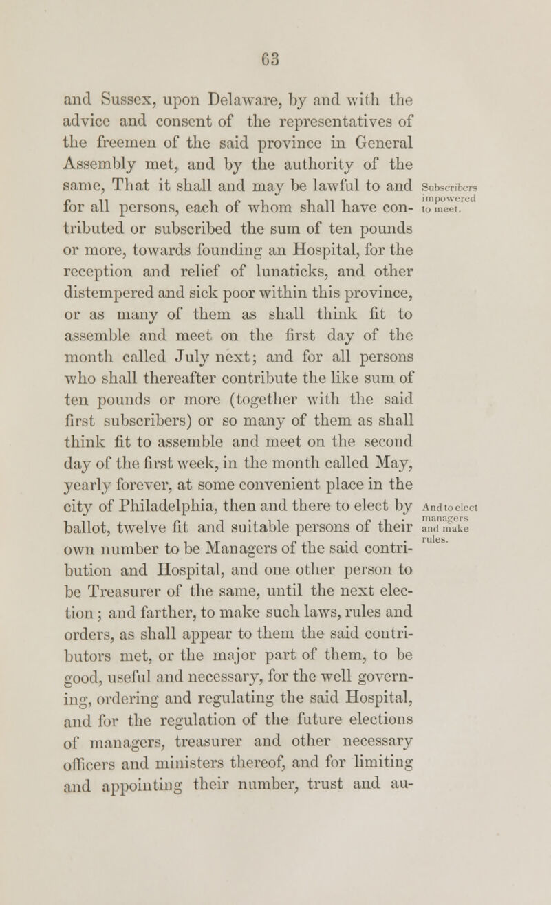 and Sussex, upon Delaware, by and with the advice and consent of the representatives of the freemen of the said province in General Assembly met, and by the authority of the same, That it shall and may be lawful to and subscribers for all persons, each of whom shall have con- tomeet!re tributed or subscribed the sum of ten pounds or more, towards founding an Hospital, for the reception and relief of lunaticks, and other distempered and sick poor within this province, or as many of them as shall think lit to assemble and meet on the first day of the month called July next; and for all persons who shall thereafter contribute the like sum of ten pounds or more (together with the said first subscribers) or so many of them as shall think fit to assemble and meet on the second day of the first week, in the month called May, yearly forever, at some convenient place in the city of Philadelphia, then and there to elect by And to elect ballot, twelve fit and suitable persons of their and make own number to be Managers of the said contri- bution and Hospital, and one other person to be Treasurer of the same, until the next elec- tion ; and farther, to make such laws, rules and orders, as shall appear to them the said contri- butors met, or the major part of them, to be good, useful and necessary, for the well govern- ing, ordering and regulating the said Hospital, and for the regulation of the future elections of managers, treasurer and other necessary officers and ministers thereof, and for limiting and appointing their number, trust and au-