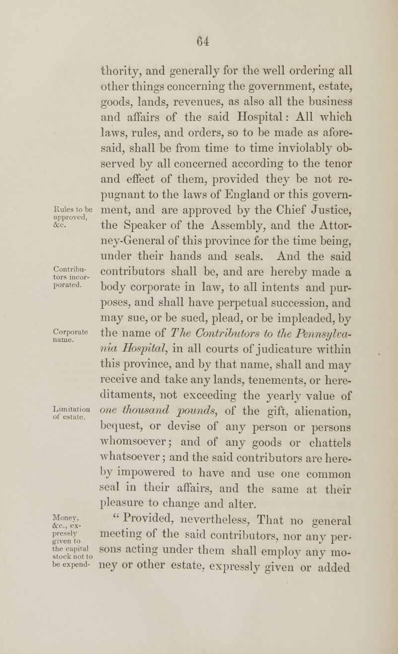 Rules to be approved, &c. Contribu- tors incor- porated. Corporate name. Limitation of estate. Money, &c., ex- pressly given to the capital stock not to be expend- thority, and generally for the well ordering all other things concerning the government, estate, goods, lands, revenues, as also all the business and affairs of the said Hospital: All which laws, rules, and orders, so to be made as afore- said, shall be from time to time inviolably ob- served by all concerned according to the tenor and effect of them, provided they be not re- pugnant to the laws of England or this govern- ment, and are approved by the Chief Justice, the Speaker of the Assembly, and the Attor- ney-General of this province for the time being, under their hands and seals. And the said contributors shall be, and are hereby made a body corporate in law, to all intents and pur- poses, and shall have perpetual succession, and may sue, or be sued, plead, or be impleaded, by the name of The Contributors to the Pennsylva- nia Hospital, in all courts of judicature within this province, and by that name, shall and may receive and take any lands, tenements, or here- ditaments, not exceeding the yearly value of one thousand pounds, of the gift, alienation, bequest, or devise of any person or persons whomsoever; and of any goods or chattels whatsoever; and the said contributors are here- by impowered to have and use one common seal in their affairs, and the same at their pleasure to change and alter.  Provided, nevertheless, That no general meeting of the said contributors, nor any per- sons acting under them shall employ any mo- ney or other estate, expressly given or added