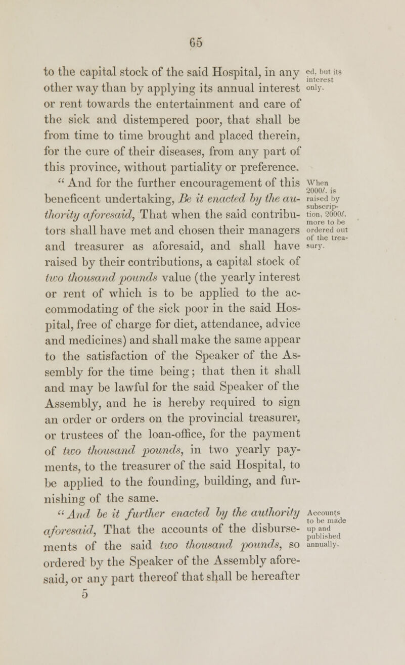 to the capital stock of the said Hospital, in any ed, but its L . interest other way than by applying its annual interest only- or rent towards the entertainment and care of the sick and distempered poor, that shall be from time to time brought and placed therein, for the cure of their diseases, from any part of this province, without partiality or preference.  And for the further encouragement of this when Tl • 7 7 7 2000/- 'S beneficent undertaking, Be it enacted by the au~ raised by G' ... subscrip- thority aforesaid, That when the said contribu- Hon, 2000/. **  ' , more to be tors shall have met and chosen their managers ordered out 0 of the trea- and treasurer as aforesaid, and shall have eury. raised by their contributions, a capital stock of two thousand pounds value (the yearly interest or rent of which is to be applied to the ac- commodating of the sick poor in the said Hos- pital, free of charge for diet, attendance, advice and medicines) and shall make the same appear to the satisfaction of the Speaker of the As- sembly for the time being; that then it shall and may be lawful for the said Speaker of the Assembly, and he is hereby required to sign an order or orders on the provincial treasurer, or trustees of the loan-office, for the payment of two thousand pounds, in two yearly pay- ments, to the treasurer of the said Hospital, to be applied to the founding, building, and fur- nishing of the same.  And be it further enacted by the authority Accounts J to be made aforesaid, That the accounts of the disburse- upand -' published ments of the said two thousand pounds, so annually. ordered by the Speaker of the Assembly afore- said, or any part thereof that shall be hereafter