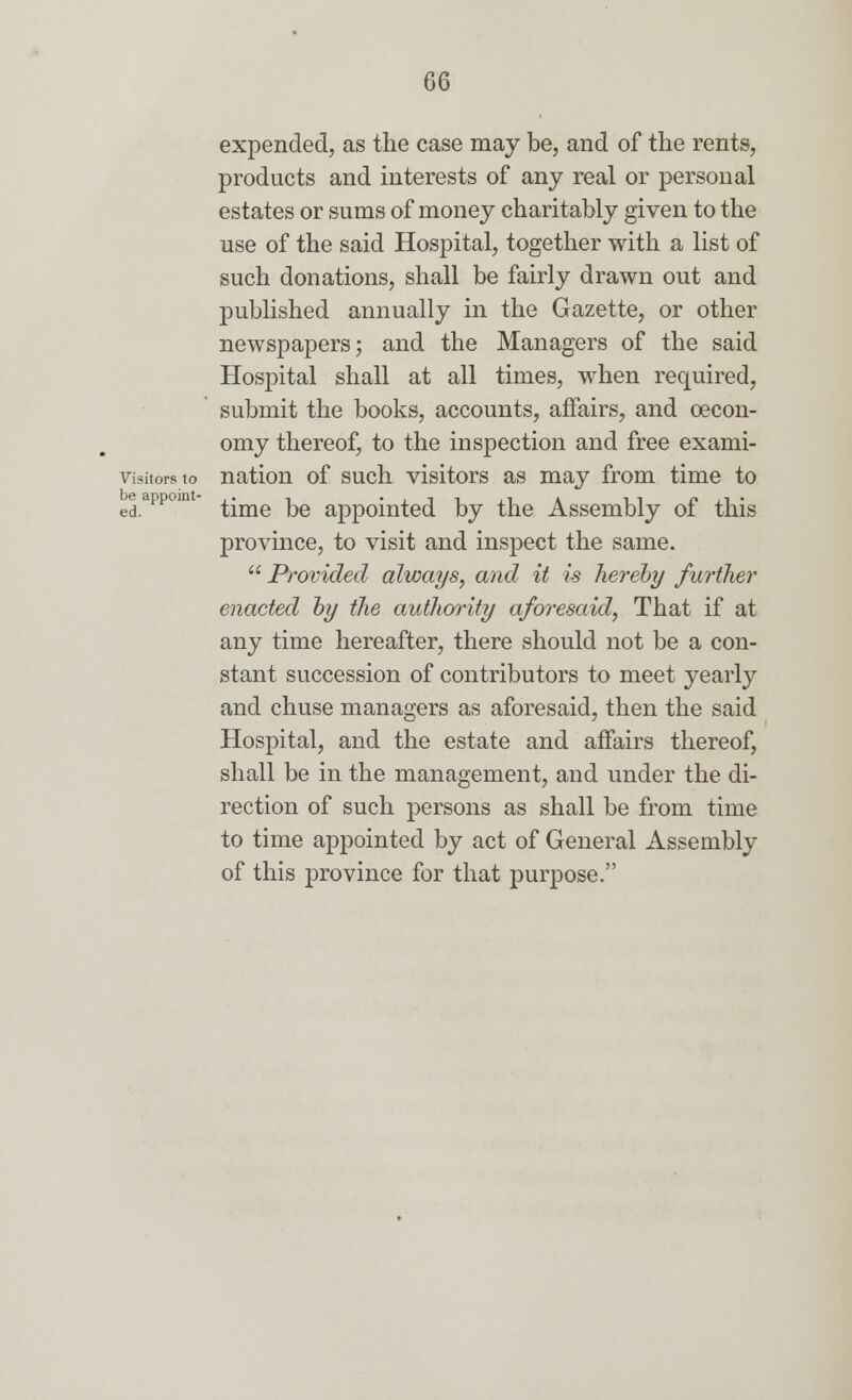 expended, as the case may be, and of the rents, products and interests of any real or personal estates or sums of money charitably given to the use of the said Hospital, together with a list of such donations, shall be fairly drawn out and published annually in the Gazette, or other newspapers; and the Managers of the said Hospital shall at all times, when required, submit the books, accounts, affairs, and oecon- omy thereof, to the inspection and free exami- visitors to nation of such visitors as may from time to ed.appou time be appointed by the Assembly of this province, to visit and inspect the same.  Provided always, and it is hereby further enacted by the authority aforesaid, That if at any time hereafter, there should not be a con- stant succession of contributors to meet yearly and chuse managers as aforesaid, then the said Hospital, and the estate and affairs thereof, shall be in the management, and under the di- rection of such persons as shall be from time to time appointed by act of General Assembly of this province for that purpose.