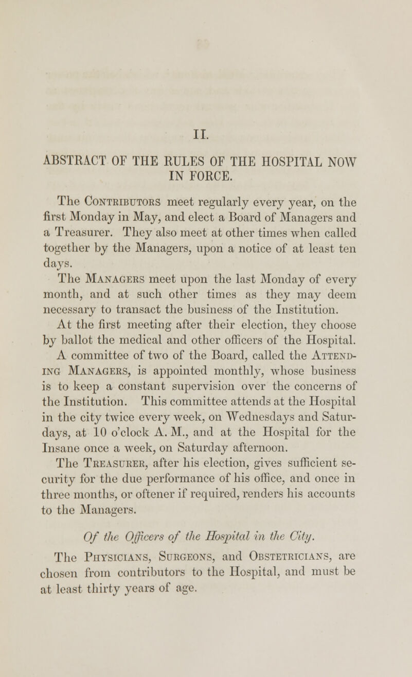 II. ABSTRACT OF THE RULES OF THE HOSPITAL NOW IN FORCE. The Contributors meet regularly every year, on the first Monday in May, and elect a Board of Managers and a Treasurer. They also meet at other times when called together by the Managers, upon a notice of at least ten days. The Managers meet upon the last Monday of every month, and at such other times as they may deem necessary to transact the business of the Institution. At the first meeting after their election, they choose by ballot the medical and other officers of the Hospital. A committee of two of the Board, called the Attend- ing Managers, is appointed monthly, whose business is to keep a constant supervision over the concerns of the Institution. This committee attends at the Hospital in the city twice every week, on Wednesdays and Satur- days, at 10 o'clock A. M., and at the Hospital for the Insane once a week, on Saturday afternoon. The Treasurer, after his election, gives sufficient se- curity for the due performance of his office, and once in three months, or oftener if required, renders his accounts to the Managers. Of the Officers of the Hospital in the City. The Physicians, Surgeons, and Obstetricians, are chosen from contributors to the Hospital, and must be at least thirty years of age.