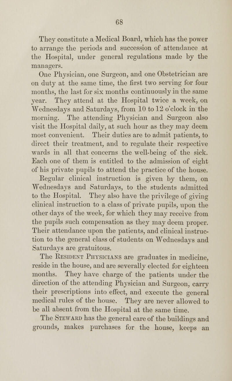They constitute a Medical Board, which has the power to arrange the periods and succession of attendance at the Hospital, under general regulations made by the managers. One Physician, one Surgeon, and one Obstetrician are on duty at the same time, the first two serving for four months, the last for six months continuously in the same year. They attend at the Hospital twice a week, on Wednesdays and Saturdays, from 10 to 12 o'clock in the morning. The attending Physician and Surgeon also visit the Hospital daily, at such hour as they may deem most convenient. Their duties are to admit patients, to direct their treatment, and to regulate their respective wards in all that concerns the well-being of the sick. Each one of them is entitled to the admission of eight of his private pupils to attend the practice of the house. Regular clinical instruction is given by them, on Wednesdays and Saturdays, to the students admitted to the Hospital. They also have the privilege of giving clinical instruction to a class of private pupils, upon the other days of the week, for which they may receive from the pupils such compensation as they may deem proper. Their attendance upon the patients, and clinical instruc- tion to the general class of students on Wednesdays and Saturdays are gratuitous. The Resident Physicians are graduates in medicine, reside in the house, and are severally elected for eighteen months. They have charge of the patients under the direction of the attending Physician and Surgeon, carry their prescriptions into effect, and execute the general medical rules of the house. They are never allowed to be all absent from the Hospital at the same time. The Steward has the general care of the buildings and grounds, makes purchases for the house, keeps an