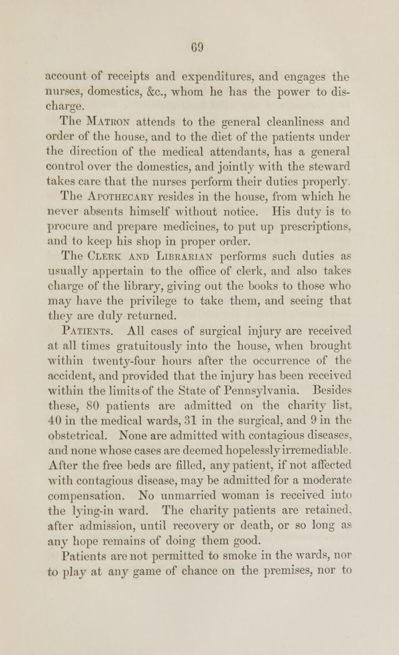 account of receipts and expenditures, and engages the nurses, domestics, &c, whom he has the power to dis- charge. The Matrox attends to the general cleanliness and order of the house, and to the diet of the patients under the direction of the medical attendants, has a general control over the domestics, and jointly with the steward takes care that the nurses perform their duties properly. The Apothecary resides in the house, from which he never absents himself without notice. His duty is to procure and prepare medicines, to put up prescriptions, and to keep his shop in proper order. The Clerk and Librarian performs such duties as usually appertain to the office of clerk, and also takes rllarge of the library, giving out the books to those who may have the privilege to take them, and seeing that they are duly returned. Patients. All cases of surgical injury are received at all times gratuitously into the house, when brought within twenty-four hours after the occurrence of the accident, and provided that the injury has been received within the limits of the State of Pennsylvania. Besides these, 80 patients are admitted on the charity list. 40 in the medical wards, 31 in the surgical, and 9 in the obstetrical. None are admitted with contagious diseases, and none whose cases are deemed hopelessly irremediable. After the free beds are filled, any patient, if not affected with contagious disease, may be admitted for a moderate compensation. No unmarried woman is received into the lying-in ward. The charity patients are retained, after admission, until recovery or death, or so long as any hope remains of doing them good. Patients are not permitted to smoke in the wards, nor to play at any game of chance on the premises, nor to