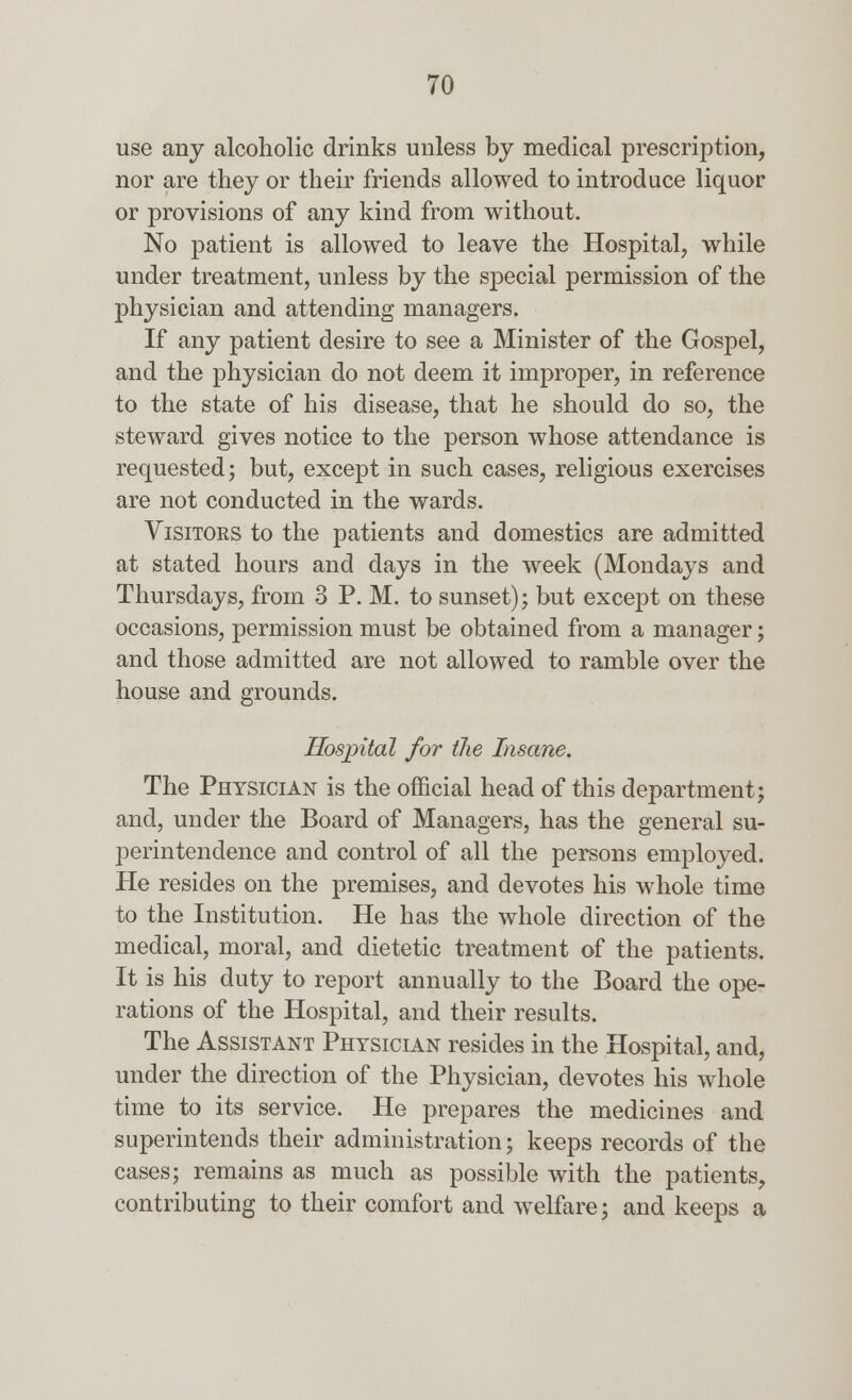 use any alcoholic drinks unless by medical prescription, nor are they or their friends allowed to introduce liquor or provisions of any kind from without. No patient is allowed to leave the Hospital, while under treatment, unless by the special permission of the physician and attending managers. If any patient desire to see a Minister of the Gospel, and the physician do not deem it improper, in reference to the state of his disease, that he should do so, the steward gives notice to the person whose attendance is requested; but, except in such cases, religious exercises are not conducted in the wards. Visitors to the patients and domestics are admitted at stated hours and days in the week (Mondays and Thursdays, from 3 P. M. to sunset); but except on these occasions, permission must be obtained from a manager; and those admitted are not allowed to ramble over the house and grounds. Hospital for the Insane. The Physician is the official head of this department; and, under the Board of Managers, has the general su- perintendence and control of all the persons employed. He resides on the premises, and devotes his whole time to the Institution. He has the whole direction of the medical, moral, and dietetic treatment of the patients. It is his duty to report annually to the Board the ope- rations of the Hospital, and their results. The Assistant Physician resides in the Hospital, and, under the direction of the Physician, devotes his whole time to its service. He prepares the medicines and superintends their administration; keeps records of the cases; remains as much as possible with the patients, contributing to their comfort and welfare; and keeps a
