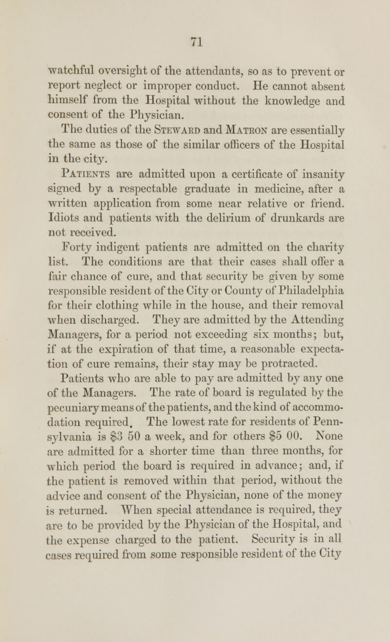 watchful oversight of the attendants, so as to prevent or report neglect or improper conduct. He cannot absent himself from the Hospital without the knowledge and consent of the Physician. The duties of the Steward and Matron are essentially the same as those of the similar officers of the Hospital in the city. Patients are admitted upon a certificate of insanity signed by a respectable graduate in medicine, after a written application from some near relative or friend. Idiots and patients with the delirium of drunkards are not received. Forty indigent patients are admitted on the charity list. The conditions are that their cases shall offer a fair chance of cure, and that security be given by some responsible resident of the City or County of Philadelphia for their clothing while in the house, and their removal when discharged. They are admitted by the Attending Managers, for a period not exceeding six months; but, if at the expiration of that time, a reasonable expecta- tion of cure remains, their stay may be protracted. Patients who are able to pay are admitted by any one of the Managers. The rate of board is regulated by the pecuniary means of the patients, and the kind of accommo- dation required. The lowest rate for residents of Penn- sylvania is $3 50 a week, and for others $5 00. None are admitted for a shorter time than three months, for which period the board is required in advance; and, if the patient is removed within that period, without the advice and consent of the Physician, none of the money is returned. When special attendance is required, they are to be provided by the Physician of the Hospital, and the expense charged to the patient. Security is in all cases required from some responsible resident of the City