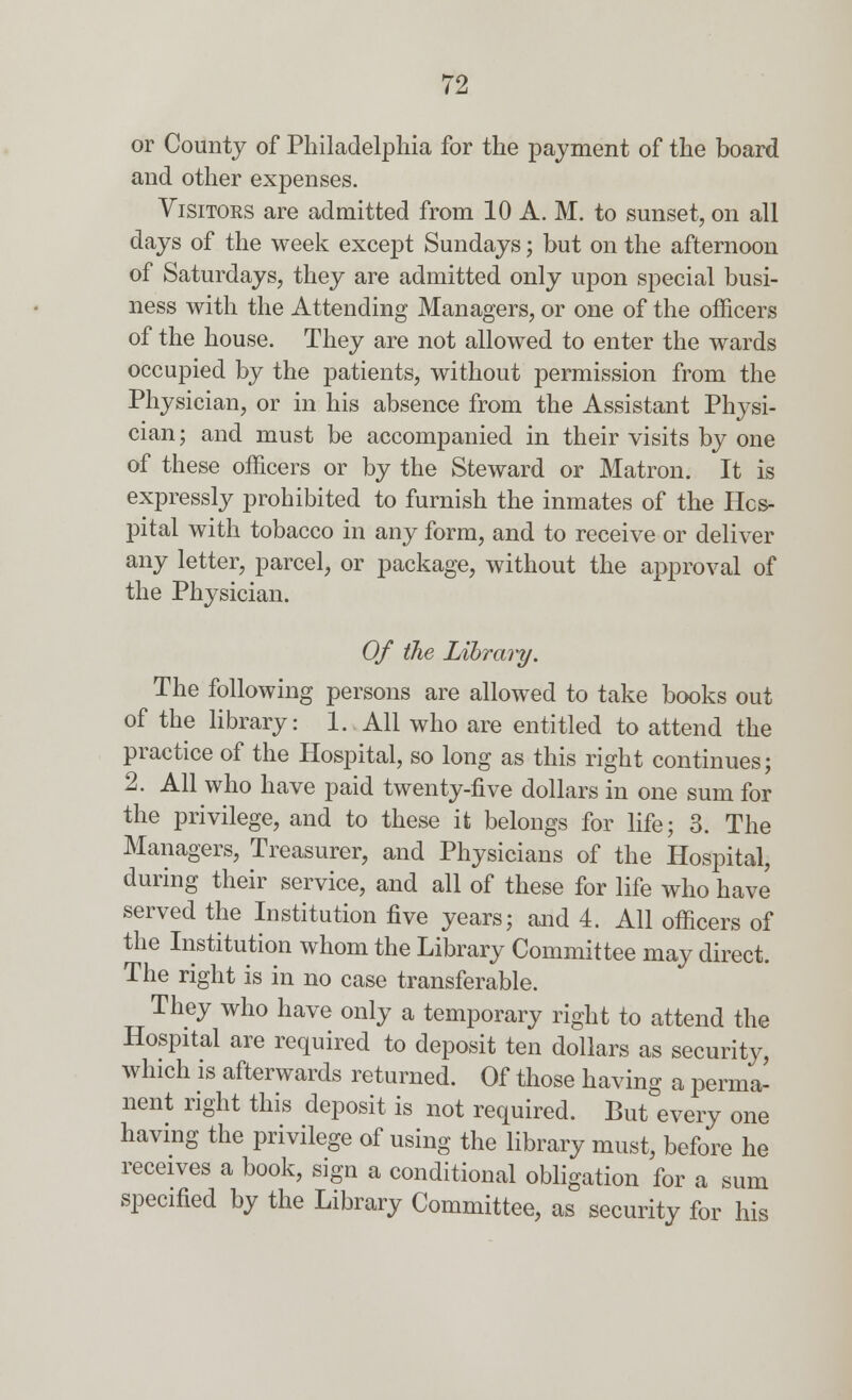 or County of Philadelphia for the payment of the board and other expenses. Visitors are admitted from 10 A. M. to sunset, on all days of the week except Sundays; but on the afternoon of Saturdays, they are admitted only upon special busi- ness with the Attending Managers, or one of the officers of the house. They are not allowed to enter the wards occupied by the patients, without permission from the Physician, or in his absence from the Assistant Physi- cian ; and must be accompanied in their visits by one of these officers or by the Steward or Matron. It is expressly prohibited to furnish the inmates of the Hos- pital with tobacco in any form, and to receive or deliver any letter, parcel, or package, without the approval of the Physician. Of the Library. The following persons are allowed to take books out of the library: 1. All who are entitled to attend the practice of the Hospital, so long as this right continues; 2. All who have paid twenty-five dollars in one sum for the privilege, and to these it belongs for life; 3. The Managers, Treasurer, and Physicians of the Hospital, during their service, and all of these for life who have served the Iustitution five years; and 4. All officers of the Institution whom the Library Committee may direct. The right is in no case transferable. They who have only a temporary right to attend the Hospital are required to deposit ten dollars as security, which is afterwards returned. Of those having a perma- nent right this deposit is not required. But every one having the privilege of using the library must, before he receives a book, sign a conditional obligation for a sum specified by the Library Committee, as security for his